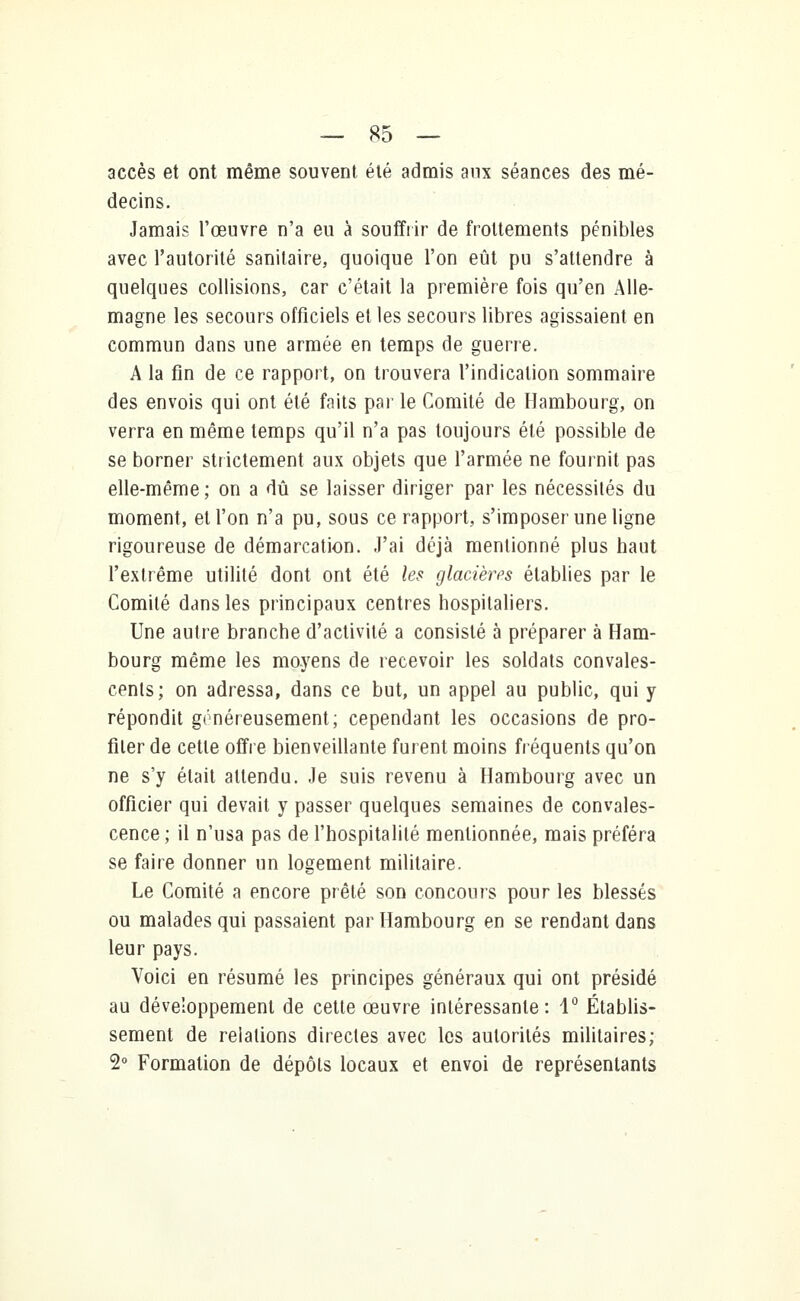 accès et ont même souvent été admis aux séances des mé- decins. Jamais l'œuvre n'a eu à souffrir de frottements pénibles avec l'autorité sanitaire, quoique l'on eût pu s'attendre à quelques collisions, car c'était la première fois qu'en Alle- magne les secours officiels et les secours libres agissaient en commun dans une armée en temps de guerre. A la fin de ce rapport, on trouvera l'indication sommaire des envois qui ont été faits par le Comité de Hambourg, on verra en même temps qu'il n'a pas toujours été possible de se borner strictement aux objets que l'armée ne fournit pas elle-même ; on a dû se laisser diriger par les nécessités du moment, et l'on n'a pu, sous ce rapport, s'imposer une ligne rigoureuse de démarcation. J'ai déjà mentionné plus haut l'extrême utilité dont ont été les glacières établies par le Comité dans les principaux centres hospitaliers. Une autre branche d'activité a consisté à préparer à Ham- bourg même les moyens de recevoir les soldats convales- cents; on adressa, dans ce but, un appel au public, qui y répondit généreusement; cependant les occasions de pro- filer de cette offre bienveillante furent moins fréquents qu'on ne s'y était attendu. Je suis revenu à Hambourg avec un officier qui devait y passer quelques semaines de convales- cence ; il n'usa pas de l'hospitalité mentionnée, mais préféra se faire donner un logement militaire. Le Comité a encore prêté son concours pour les blessés ou malades qui passaient par Hambourg en se rendant dans leur pays. Voici en résumé les principes généraux qui ont présidé au développement de cette œuvre intéressante: 1° Établis- sement de relations directes avec les autorités militaires; 2° Formation de dépôts locaux et envoi de représentants