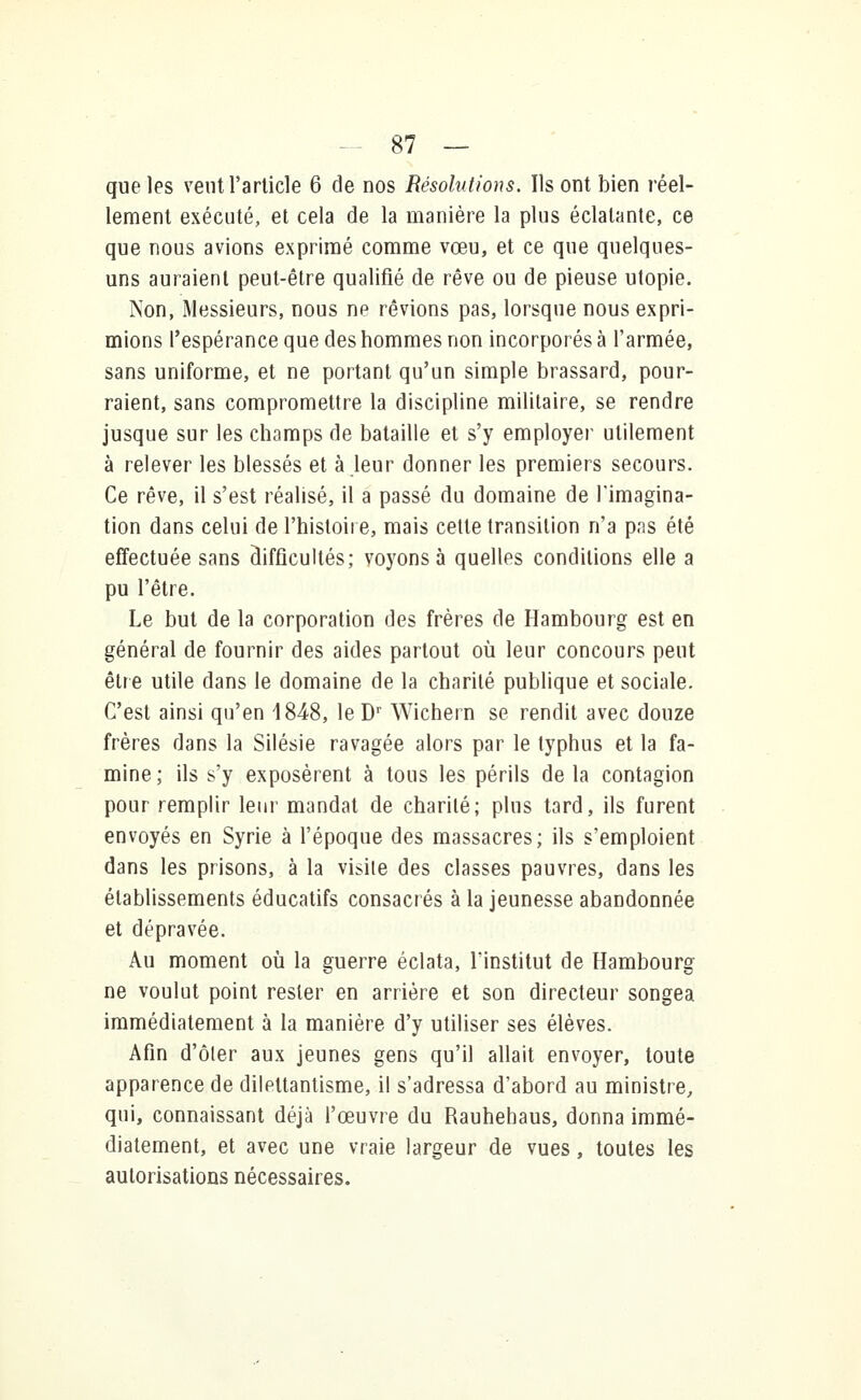 que les veut l'article 6 de nos Résolutions. Ils ont bien réel- lement exécuté, et cela de la manière la plus éclatante, ce que nous avions exprimé comme vœu, et ce que quelques- uns auraient peut-être qualifié de rêve ou de pieuse utopie. Non, Messieurs, nous ne rêvions pas, lorsque nous expri- mions l'espérance que des hommes non incorporés à l'armée, sans uniforme, et ne portant qu'un simple brassard, pour- raient, sans compromettre la discipline militaire, se rendre jusque sur les champs de bataille et s'y employer utilement à relever les blessés et à leur donner les premiers secours. Ce rêve, il s'est réalisé, il a passé du domaine de l'imagina- tion dans celui de l'histoire, mais cette transition n'a pas été effectuée sans difficultés; voyons à quelles conditions elle a pu l'être. Le but de la corporation des frères de Hambourg est en général de fournir des aides partout où leur concours peut être utile dans le domaine de la charité publique et sociale. C'est ainsi qu'en 1848, leDr Wichern se rendit avec douze frères dans la Silésie ravagée alors par le typhus et la fa- mine ; ils s'y exposèrent à tous les périls de la contagion pour remplir leur mandat de charité; plus tard, ils furent envoyés en Syrie à l'époque des massacres; ils s'emploient dans les prisons, à la visite des classes pauvres, dans les établissements éducatifs consacrés à la jeunesse abandonnée et dépravée. Au moment où la guerre éclata, l'institut de Hambourg ne voulut point rester en arrière et son directeur songea immédiatement à la manière d'y utiliser ses élèves. Afin d'ôler aux jeunes gens qu'il allait envoyer, toute apparence de dilettantisme, il s'adressa d'abord au ministre, qui, connaissant déjà l'œuvre du Rauhehaus, donna immé- diatement, et avec une vraie largeur de vues, toutes les autorisations nécessaires.