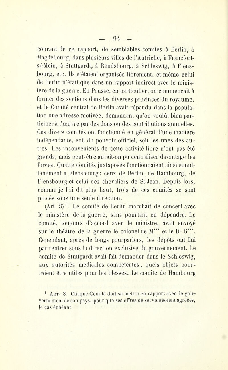 courant de ce rapport, de semblables comités à Berlin, à Magdebourg, dans plusieurs villes de l'Autriche, à Francfort- s/-Mein, à Stuttgardt, à Rendsbourg, à Schleswig, à Flens- bourg, etc. Ils s'étaient organisés librement, et même celui de Berlin n'était que dans un rapport indirect avec le minis- tère de la guerre. En Prusse, en particulier, on commençait à former des sections dans les diverses provinces du royaume, et le Comité central de Berlin avait répandu dans la popula- tion une adresse motivée, demandant qu'on voulût bien par- ticipera l'œuvre par des dons ou des contributions annuelles. Ces divers comités ont fonctionné en général d'une manière indépendante, soit du pouvoir officiel, soit les unes des au- tres. Les inconvénients de cette activité libre n'ont pas été grands, mais peut-être aurait-on pu centraliser davantage les forces. Quatre comités juxtaposés fonctionnaient ainsi simul- tanément à Flensbourg: ceux de Berlin, de Hambourg, de Flensbourg et celui des chevaliers de St-Jean. Depuis lors, comme je l'ai dit plus haut, trois de ces comités se sont placés sous une seule direction. (Art. 3)1. Le comité de Berlin marchait de concert avec le ministère de la guerre, sans pourtant en dépendre. Le comité, toujours d'accord avec le ministre, avait envoyé sur le théâtre de la guerre le colonel de M* et le D1' G*. Cependant, après de longs pourparlers, les dépôts ont fini par rentrer sous la direction exclusive du gouvernement. Le comité de Stuttgardt avait fait demander dans le Schleswig, aux autorités médicales compétentes, quels objets pour- raient être utiles pour les blessés. Le comité de Hambourg 1 Art. 3. Chaque Comité doit se mettre en rapport avec le gou- vernement de son pays, pour que ses offres de service soient agréées, le cas échéant.