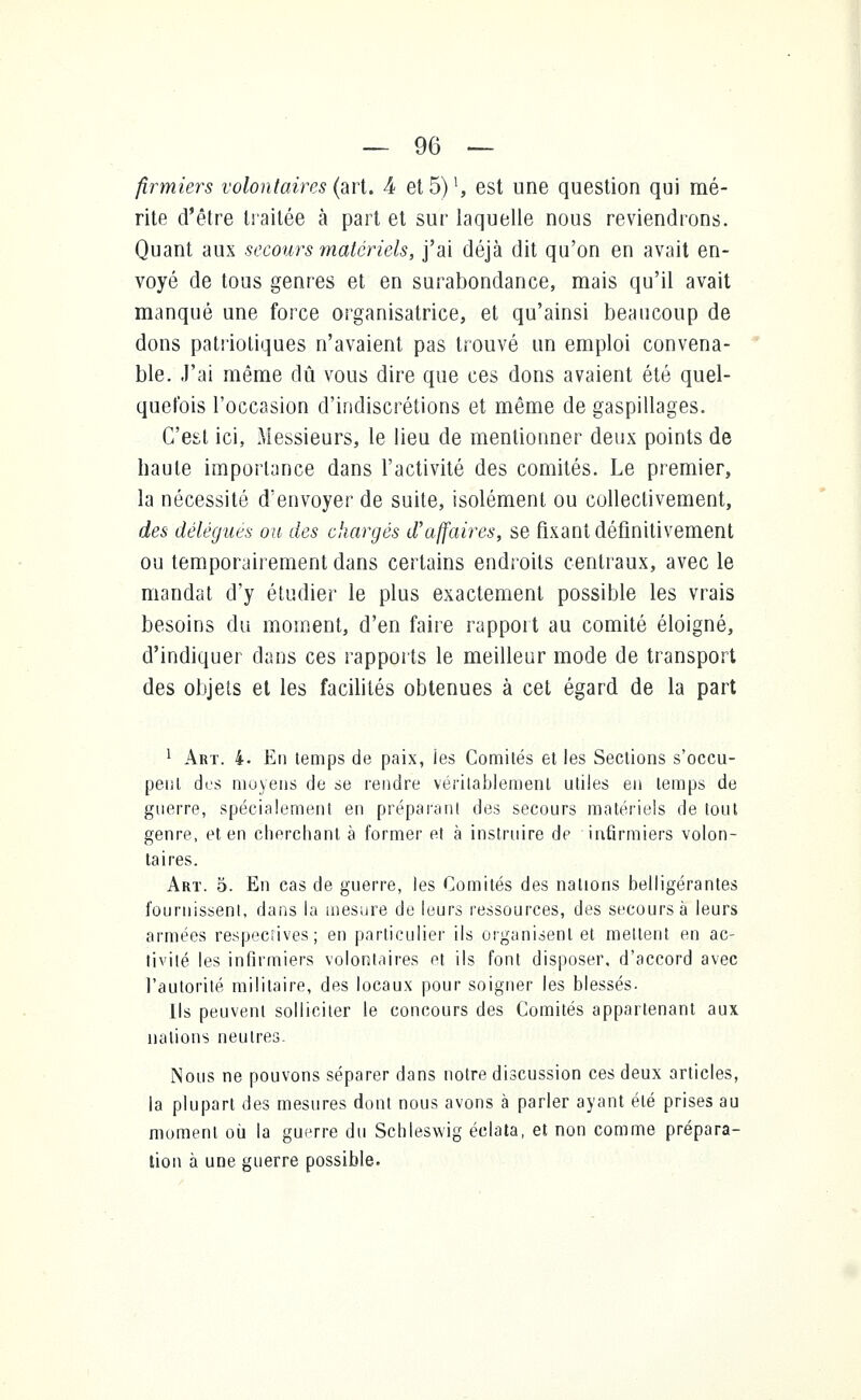 firmiers volontaires (art. 4 et 5) ^ est une question qui mé- rite d'être traitée à part et sur laquelle nous reviendrons. Quant aux secours matériels, j'ai déjà dit qu'on en avait en- voyé de tous genres et en surabondance, mais qu'il avait manqué une force organisatrice, et qu'ainsi beaucoup de dons patriotiques n'avaient pas trouvé un emploi convena- ble. J'ai même dû vous dire que ces dons avaient été quel- quefois l'occasion d'indiscrétions et même de gaspillages. C'est ici, Messieurs, le lieu de mentionner deux points de haute importance dans l'activité des comités. Le premier, la nécessité d'envoyer de suite, isolément ou collectivement, des délègues ou des chargés d'affaires, se fixant définitivement ou temporairement dans certains endroits centraux, avec le mandat d'y étudier le plus exactement possible les vrais besoins du moment, d'en faire rapport au comité éloigné, d'indiquer clans ces rapports le meilleur mode de transport des objets et les facilités obtenues à cet égard de la part 1 Art. 4. En temps de paix, ies Comités et les Sections s'occu- pent des moyens de se rendre véritablement utiles en temps de guerre, spécialement en préparant des secours matériels de tout genre, et en cherchant à former et à instruire de infirmiers volon- taires. Art. o. En cas de guerre, les Comités des nations belligérantes fournissent, dans la mesure de leurs ressources, des secours à leurs armées respeciïves; en particulier ils organisent et mettent en ac- tivité les infirmiers volontaires et ils font disposer, d'accord avec l'autorité militaire, des locaux pour soigner les blessés. Ils peuvent solliciter le concours des Comités appartenant aux nations neutres. Nous ne pouvons séparer dans notre discussion ces deux articles, la plupart des mesures dont nous avons à parler ayant été prises au moment où la guerre du Schleswig éclata, et non comme prépara- tion à une guerre possible.