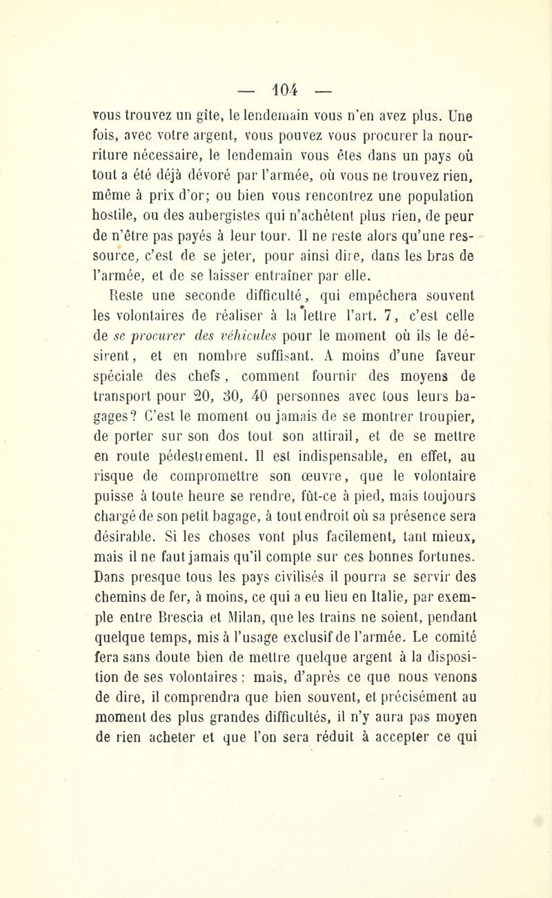 vous trouvez un gîte, le lendemain vous n'en avez plus. Une fois, avec votre argent, vous pouvez vous procurer la nour- riture nécessaire, le lendemain vous êtes dans un pays où tout a été déjà dévoré par l'armée, où vous ne trouvez rien, même à prix d'or; ou bien vous rencontrez une population hostile, ou des aubergistes qui n'achètent plus rien, de peur de n'être pas payés à leur tour. Il ne reste alors qu'une res- source, c'est de se jeter, pour ainsi dire, dans les bras de l'armée, et de se laisser entraîner par elle. Reste une seconde difficulté, qui empêchera souvent les volontaires de réaliser à la lettre l'art. 7, c'est celle de se procurer des véhicules pour le moment où ils le dé- sirent, et en nombre suffisant. A moins d'une faveur spéciale des chefs, comment fournir des moyens de transport pour 20, 30, 40 personnes avec tous leurs ba- gages? C'est le moment ou jamais de se montrer troupier, de porter sur son dos tout son attirail, et de se mettre en route pédestrement. Il est indispensable, en effet, au risque de compromettre son œuvre, que le volontaire puisse à toute heure se rendre, fût-ce à pied, mais toujours chargé de son petit bagage, à tout endroit où sa présence sera désirable. Si les choses vont plus facilement, tant mieux, mais il ne faut jamais qu'il compte sur ces bonnes fortunes. Dans presque tous les pays civilisés il pourra se servir des chemins de fer, à moins, ce qui a eu lieu en Italie, par exem- ple entre Brescia et Milan, que les trains ne soient, pendant quelque temps, mis à l'usage exclusif de l'armée. Le comité fera sans doute bien de mettre quelque argent à la disposi- tion de ses volontaires ; mais, d'après ce que nous venons de dire, il comprendra que bien souvent, et précisément au moment des plus grandes difficultés, il n'y aura pas moyen de rien acheter et que l'on sera réduit à accepter ce qui