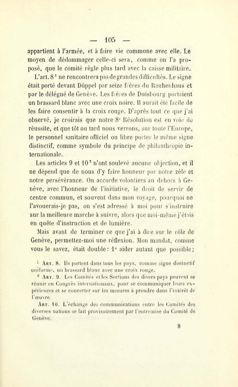 appartient à l'armée, et à faire vie commune avec elle. Le moyen de dédommager celle-ci sera, comme on l'a pro- posé, que le comité règle plus tard avec la caisse militaire. L'art. 8 ' ne rencontrera pasdegrandes difficultés. Le signe était porté devant Dùppel par seize frères du Rauhenhaus et par le délégué de Genève. Les fi ères de Duisbourg portaient un brassard blanc avec une croix noire. Il aurait été facile de les faire consentir à la croix rouge. D'après tout ce que j'ai observé, je croirais que notre 8e Résolution esl en voie de réussite, et que tôt ou tard nous verrons, sur toute l'Europe, le personnel sanitaire officiel ou libre porter le même signe distinctif, comme symbole du principe de philanthropie in- ternationale. Les articles 9 et 10' n'ont soulevé aucune objection, et il ne dépend que de nous d'y faire honneur par notre zèle et notre persévérance. On accorde volontiers au dehors à Ge- nève, avec l'honneur de l'initiative, le droit de servir de centre commun, et souvent dans mon voyage, pourquoi ne l'avouerais-je pas, on s'est adressé à moi pour s'instruire sur la meilleure marche à suivre, alors que moi-même j'étais en quête d'instruction et de lumière. Mais avant de terminer ce que j'ai à dire sur le rôle de Genève, permettez-moi une réflexion. Mon mandat, comme vous le savez, était double: 1° aider autant que possible; 1 Art. 8. Ils portent dans tous les pays, comme signe distinctif uniforme, un brassard blanc avec une croix rouge. 2 Art. 9. Les Comités ei les Sections des divers pays peuvent se réunir en Congrès internationaux, pour se communiquer leurs ex- périences el se concerter sur les mesures à prendre dans l'intérêt de l'œuvre. Art. 10. L'échange des communications entre les Comités des diverses nations se fait provisoirement par l'entremise du Comité de Genève. 8