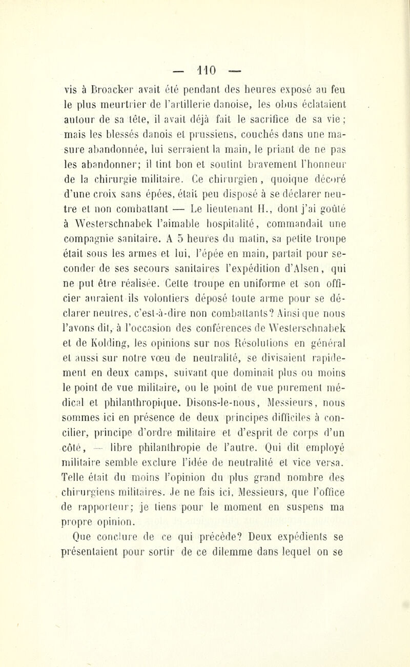 — 140 — vis à Broacker avait été pendant des heures exposé au feu le plus meurtrier de l'artillerie danoise, les obus éclataient autour de sa têle, il avait déjà fait le sacrifice de sa vie; mais les blessés danois et prussiens, couchés dans une ma- sure abandonnée, lui serraient la main, le priant de ne pas les abandonner; il tint bon et soutint bravement l'honneur de la chirurgie militaire. Ce chirurgien , quoique décoré d'une croix sans épées, était peu disposé à se déclarer neu- tre et non combattant — Le lieutenant IL, dont j'ai goûté à Westerschnabek l'aimable hospitalité, commandait une compagnie sanitaire. A 5 heures du malin, sa petite troupe était sous les armes et lui, l'épée en main, partait pour se- conder de ses secours sanitaires l'expédition d'Alsen, qui ne put être réalisée. Cette troupe en uniforme et son offi- cier auraient ils volontiers déposé toute arme pour se dé- clarer neutres, c'est-à-dire non combattants? Ainsi que nous l'avons dit, à l'occasion des conférences de Westerschnabek et de Kolding, les opinions sur nos Résolutions en général et aussi sur notre vœu de neutralité, se divisaient rapide- ment en deux camps, suivant que dominait plus ou moins le point de vue militaire, ou le point de vue purement mé- dical et philanthropique. Disons-le-nous, Messieurs, nous sommes ici en présence de deux principes difficiles à con- cilier, principe d'ordre militaire et d'esprit de corps d'un côté, - libre philanthropie de l'autre. Qui dit employé militaire semble exclure l'idée de neutralité et vice versa. Telle était du moins Lopinion du plus grand nombre des chirurgiens militaires. Je ne fais ici, Messieurs, que l'office de rapporteur; je tiens pour le moment en suspens ma propre opinion. Que conclure de ce qui précède? Deux expédients se présentaient pour sortir de ce dilemme dans lequel on se