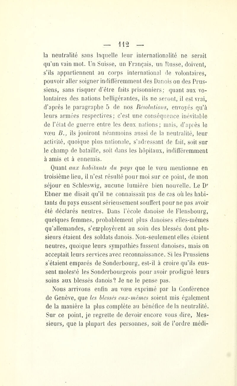 — 442 — la neutralité sans laquelle leur internationalité ne serait qu'un vain mot. Un Suisse, un Français, un Paisse, doivent, s'ils appartiennent au corps international rie volontaires, pouvoir aller soigner indifféremment des Danois ou des Prus- siens, sans risquer d'être faits prisonniers; quant aux vo- lontaires des nations belligérantes, ils ne seront, il est vrai, d'après le paragraphe 5 de nos Résolutions, envoyés qu'à leurs armées respectives; c'est une conséquence inévitable de l'état de guerre entre les deux nations; mais, d'après le vœu B., ils jouiront néanmoins aussi de la neutralité, leur activité, quoique plus nationale, s'adressant de fait, soit sur le champ de bataille, soit dans les hôpitaux, indifféremment à amis et à ennemis. Quant aux habitants du pays que le vœu mentionne en troisième lieu, il n'est résulté pour moi sur ce point, de mon séjour en Schleswig, aucune lumière bien nouvelle. Le Dr Ebner me disait qu'il ne connaissait pas de cas où les habi- tants du pays eussent sérieusement souffert pour ne pas avoir été déclarés neutres. Dans l'école danoise de Flensbourg, quelques femmes, probablement plus danoises elles-mêmes qu'allemandes, s'employèrent au soin des blessés dont plu- sieurs étaient des soldats danois. Non-seulement elles étaient neutres, quoique leurs sympathies fussent danoises, mais on acceptait leurs services avec reconnaissance. Si les Prussiens s'étaient emparés de Sonderbourg, est-il à croire qu'ils eus- sent molesié les Sonderbourgeois pour avoir prodigué leurs soins aux blessés danois? Je ne le pense pas. Nous arrivons enfin au vœu exprimé par la Conférence de Genève, que les blessés eux-mêmes soient mis également de la manière la plus complète au bénéfice de la neutralité. Sur ce point, je regrette de devoir encore vous dire, Mes- sieurs, que la plupart des personnes, soit de l'ordre médi-