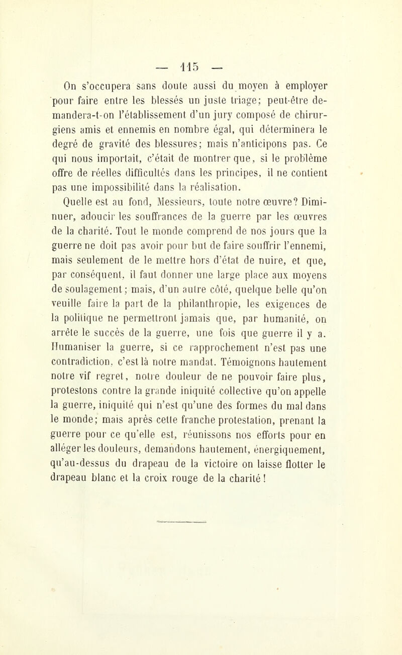 On s'occupera sans doute aussi du moyen à employer pour faire entre les blessés un juste triage; peut-être de- mandera-t-on l'établissement d'un jury composé de chirur- giens amis et ennemis en nombre égal, qui déterminera le degré de gravité des blessures; mais n'anticipons pas. Ce qui nous importait, c'était de montrer que, si le problème offre de réelles difficultés dans les principes, il ne contient pas une impossibilité dans la réalisation. Quelle est au fond, Messieurs, toute notre œuvre? Dimi- nuer, adoucir les souffrances de la guerre par les œuvres de la charité. Tout le monde comprend de nos jours que la guerre ne doit pas avoir pour but de faire souffrir l'ennemi, mais seulement de le mettre hors d'état de nuire, et que, par conséquent, il faut donner une large place aux moyens de soulagement; mais, d'un autre côté, quelque belle qu'on veuille faire la part de la philanthropie, les exigences de la politique ne permettront jamais que, par humanité, on arrête le succès de la guerre, une fois que guerre il y a. Humaniser la guerre, si ce rapprochement n'est pas une contradiction, c'est là notre mandat. Témoignons hautement notre vif regret, notre douleur de ne pouvoir faire plus, protestons contre la grande iniquité collective qu'on appelle la guerre, iniquité qui n'est qu'une des formes du mal dans le monde; mais après cette franche protestation, prenant la guerre pour ce qu'elle est, réunissons nos efforts pour en alléger les douleurs, demandons hautement, énergiquement, qu'au-dessus du drapeau de la victoire on laisse flotter le drapeau blanc et la croix rouge de la chanté !