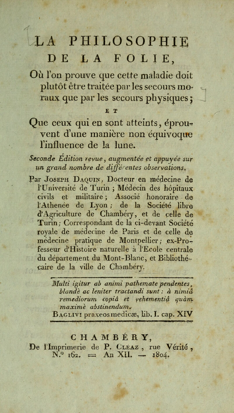 DE LA FOLIE, Où ron prouve que cette maladie doit plutôt être traitée par les secours mo- raux que par les secours physiques j E T Que ceux qui en sont atteints, éprou-? vent d'une manière non équivoque Tinfluence de la lune. Seconde Edition revue, augmentée et appuyée sur un grand nombre de différentes observations^ Par Joseph Daquin, Docteur en médecine de l'Université de Turin ; Médecin des hôpitaux civils et militaire ; Associé honoraire de l'Athenée de Lyon ; de la Société libre d'Agriculture de Chambéry, et de celle de Turin; Correspondant de la ci-deyant Société royale de médecine de Paris et de celle de médecine pratique de Montpellier; ex-Pro- fesseur d'Histoire naturelle à l'Ecole centrale du département du Mont-Blanc, et Bibliothé- Caire de la ville de Chambéry, Multi igitur ah animi pathemate pendentes^ Mande ac leniter tractandi sunt : à nimiâ remediorum copia et yehementià çuàm, maxime abstinendum, Baglivi praxeosmediccB, lib. I. cap. XiV CHAMBÉRY, De rimprimerie de P. Cleaz , rue Vérité , N.*^ 162. ^ An Xil. =» 1804,