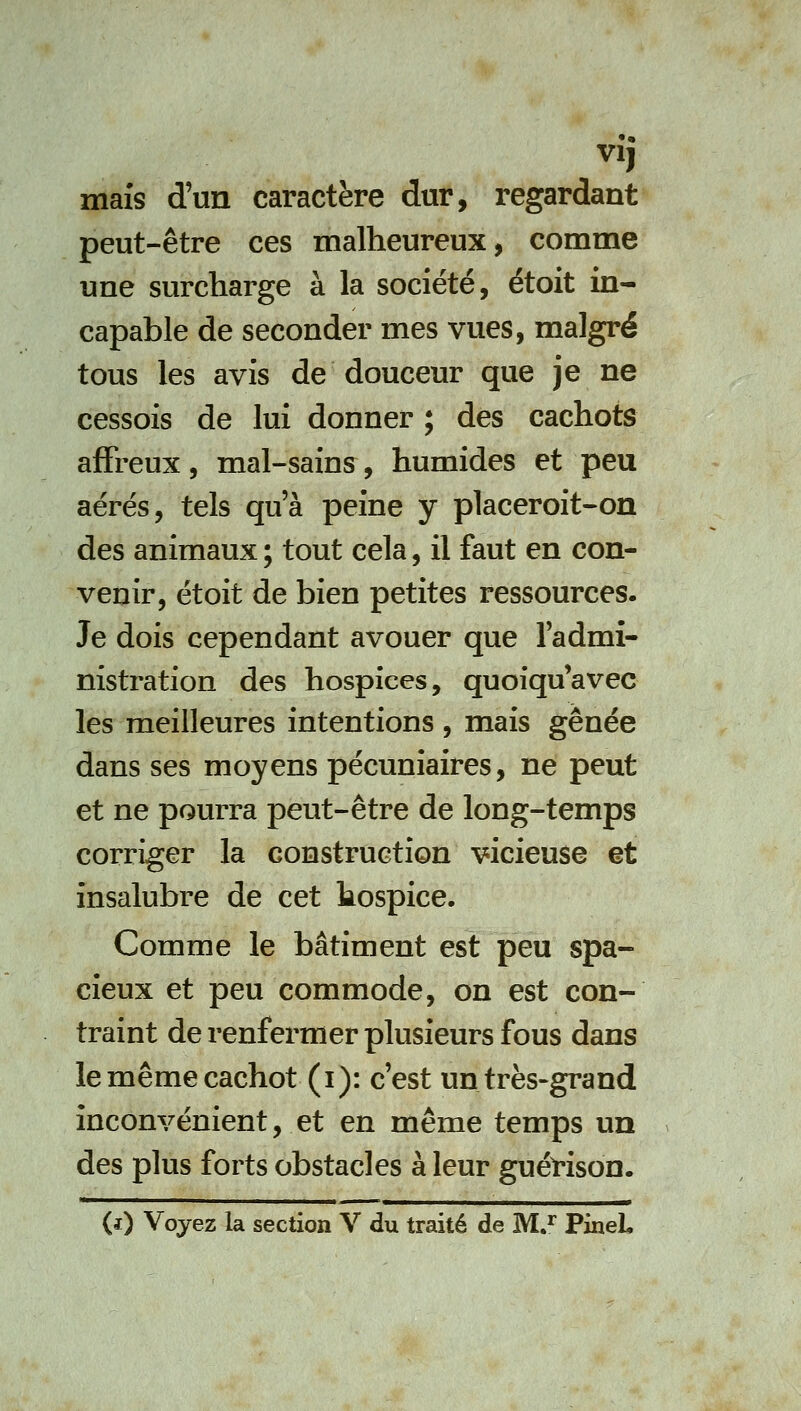 VI, maïs d'un caractère dur, regardant peut-être ces malheureux, comme une surcharge à la société, étoit in- capable de seconder mes vues, malgré tous les avis de douceur que je ne cessois de lui donner ; des cachots affreux, mal-sains, humides et peu aérés, tels qu'à peine y placeroit-on des animaux ; tout cela, il faut en con- venir, étoit de bien petites ressources. Je dois cependant avouer que fadmî- nistration des hospices, quoiqu'avec les meilleures intentions, mais gênée dans ses moyens pécuniaires, ne peut et ne pourra peut-être de long-temps corriger la construction vicieuse et insalubre de cet hospice. Comme le bâtiment est peu spa- cieux et peu commode, on est con- traint de renfermer plusieurs fous dans le même cachot (i): c'est un très-grand inconvénient, et en même temps un des plus forts obstacles à leur guérison.