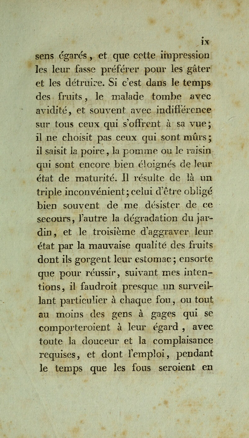 sens égarés, et que cette iropressîon les leur fasse préférer pour les gâter et les détruire. Si c'est dans le temps des fruits, le malade tombe avec avidité, et souvent avec indifférence sur tous ceux qui s'offrent k sa vue; il ne choisit pas ceux qui sont mûrs ; il saisit la poire, la pomme ou le raisin qui sont encore bien éloignés de leur état de maturité. Il résulte de là un triple inconvénient; celui d'être obligé bien souvent de me désister de ce secours, Yautte la dégradation du jar-^ din, et le troisième d'aggraver leur état par la mauvaise qualité des fruits dont ils gorgent leur estomac ; ensorte que pour réussir ^ suivant mes inten- tions, il faudroit presque un surveil- lant particulier à chaque fou, ou tout au moins des gens à gages qui se comporteroient à leur égard , avec toute la douceur et la complaisance requises, et dont l'emploi, pendant le temps que les fous seroient en