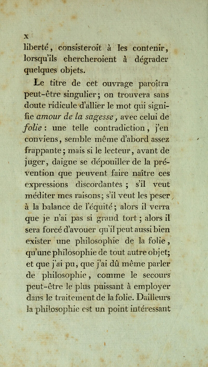 liberté, consîsteroit à les contenir, lorsqu'ils chercheroient à dégrader quelques objets. Le titre de cet ouvrage paroîtra peut-être singulier; on trouvera sans doute ridicule d'allier le mot qui signi- fie amour de la sagesse, avec celui de folie : une telle contradiction, j'en conviens, semble même d'abord assez frappante; mais si le lecteur, avant de juger, daigne se dépouiller de la pré- vention que peuvent faire naître ces expressions discordantes ; s'il veut méditer mes raisons; s'il veut les peser à la balance de l'équité ; alors il verra que je n'ai pas si grand tort ; alors il sera forcé d'avouer qu il peut aussi bien exister une pliilosophie de la folie, qu'une philosophie de tout autre objet; et que j'ai pu, que j'ai dû même parler de philosophie, comme le secours peut-être le plus puissant à employer dans le traitement de la folie. Bailleurs la philosophie est un point intéressant