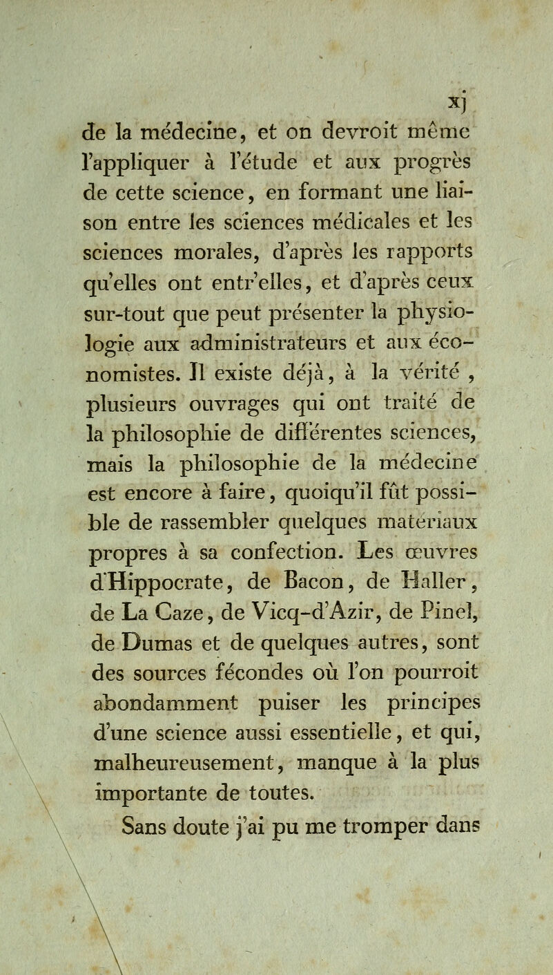 l'appliquer à letude et aux progrès de cette science, en formant une liai- son entre les sciences médicales et les sciences morales, d'après les rapports qu'elles ont entr'elles, et d'après ceux sur-tout que peut présenter la physio- logie aux administrateurs et aux éco- nomistes. Il existe déjà, à la vérité , plusieurs ouvrages qui ont traité de la philosophie de difîerentes sciences, mais la philosophie de la médecine est encore à faire, quoiqu'il fût possi- ble de rassembler quelques matériaux propres à sa confection. Les œuvres d'Hippocrate, de Bacon, de Haller, de La Gaze, de Vicq-d'Azir, de Pinel, de Dumas et de quelques autres, sont des sources fécondes oii l'on pourroit abondamment puiser les principes d'une science aussi essentielle, et qui, malheureusement, manque à la plus importante de toutes. Sans doute j'ai pu me tromper dans