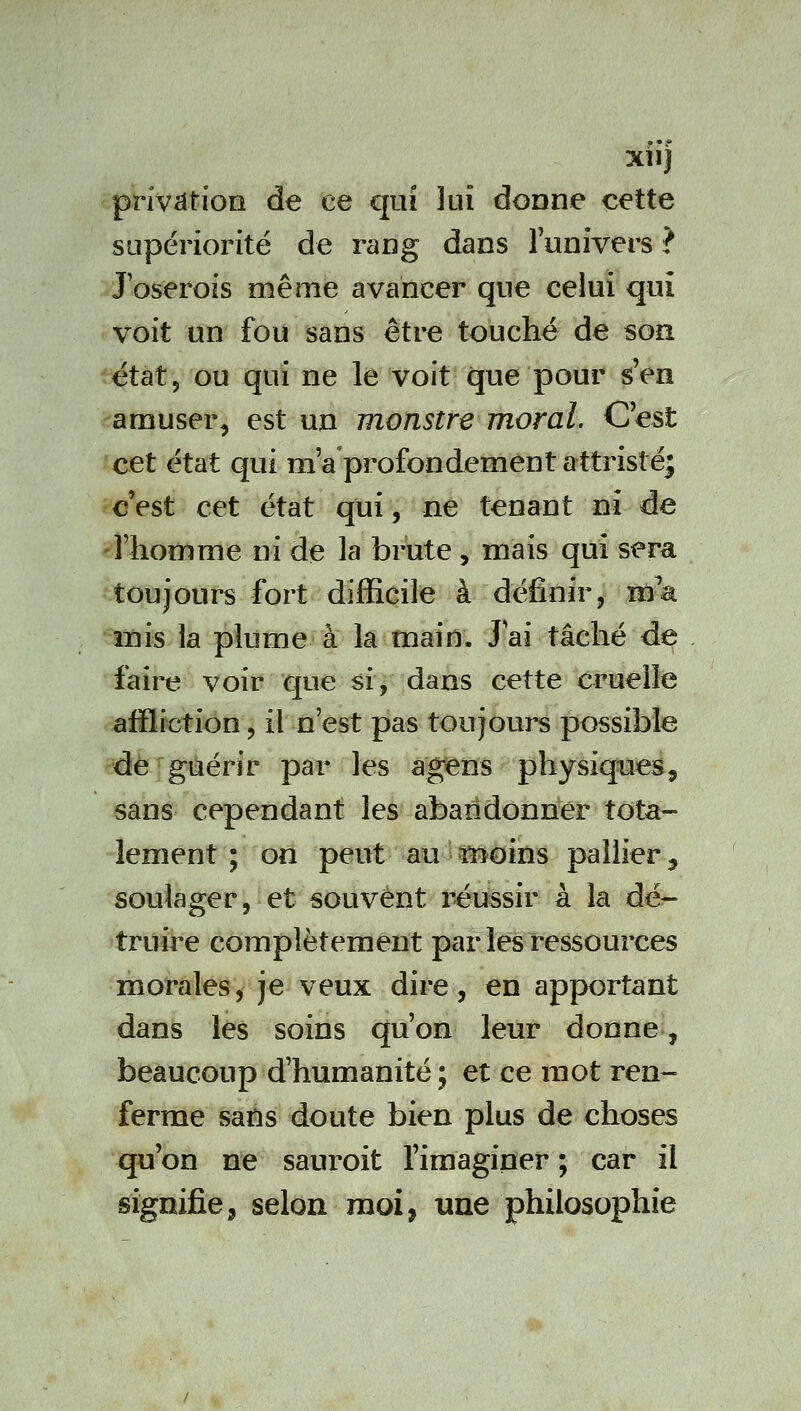 privation de ce qui lui donne cette supériorité de rang dans lunivers ? J'oserois même avancer que celui qui voit un fou sans être touché de son état, ou qui ne le voit que pour s'en -amuser, est un monstre moral. C'est cet état qui m a'profondement attristé* c'est cet état qui, ne tenant ni de ^l'homme ni de la brute, mais qui sera toujours fort difficile à définir, ma mis la plume à la main. Jai tâché de faire voir que si, dans cette cruelle affliction, il n'est pas toujours possible de guérir par les agens physiqueié, sans cependant les abandonner tota- lement ; on peut àu^5^oins pallier ^ soulager, et souvent réussir à la dé- truire complètement par les ressources morales, je veux dire, en apportant dans les soins qu'on leur donne, beaucoup d'humanité ; et ce mot ren- ferme sans doute bien plus de choses qu'on ne sauroit l'imaginer ; car il signifies selon moi, une philosophie