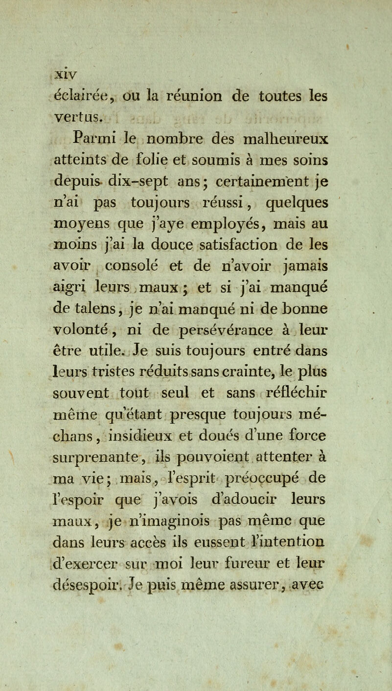 éclairée, ou la réunion de toutes les vertus. Parmi le nombre des malheureux atteints de folie et soumis à mes soins depuis- dix-sept ans ; certainement je n'ai pas toujours réussi, quelques moyens que j'aye employés, mais au moins j'ai la douce satisfaction de les avoir consolé et de n'avoir jamais aigri leurs,maux; et si j'ai manqué de talens, je n'ai manqué ni de bonne volonté, ni de persévérance à leur être utile. Je suis toujours entré dans leurs tristes réduits sans crainte, le plus souvent tout seul et sans réfléchir même qu'étant presque toujours mé- chans, insidieux et doués d'une force surprenante, ils pouvoiejut attenter à ma vie; mais, l'esprit préoccupé de l'espoir que j'avois d'adoucir leurs maux, je n'imaginois pas même que dans leurs accès ils eussent l'intention d'exercer sur moi leur fureur et leur désespoir. Je puis même assurer, avec