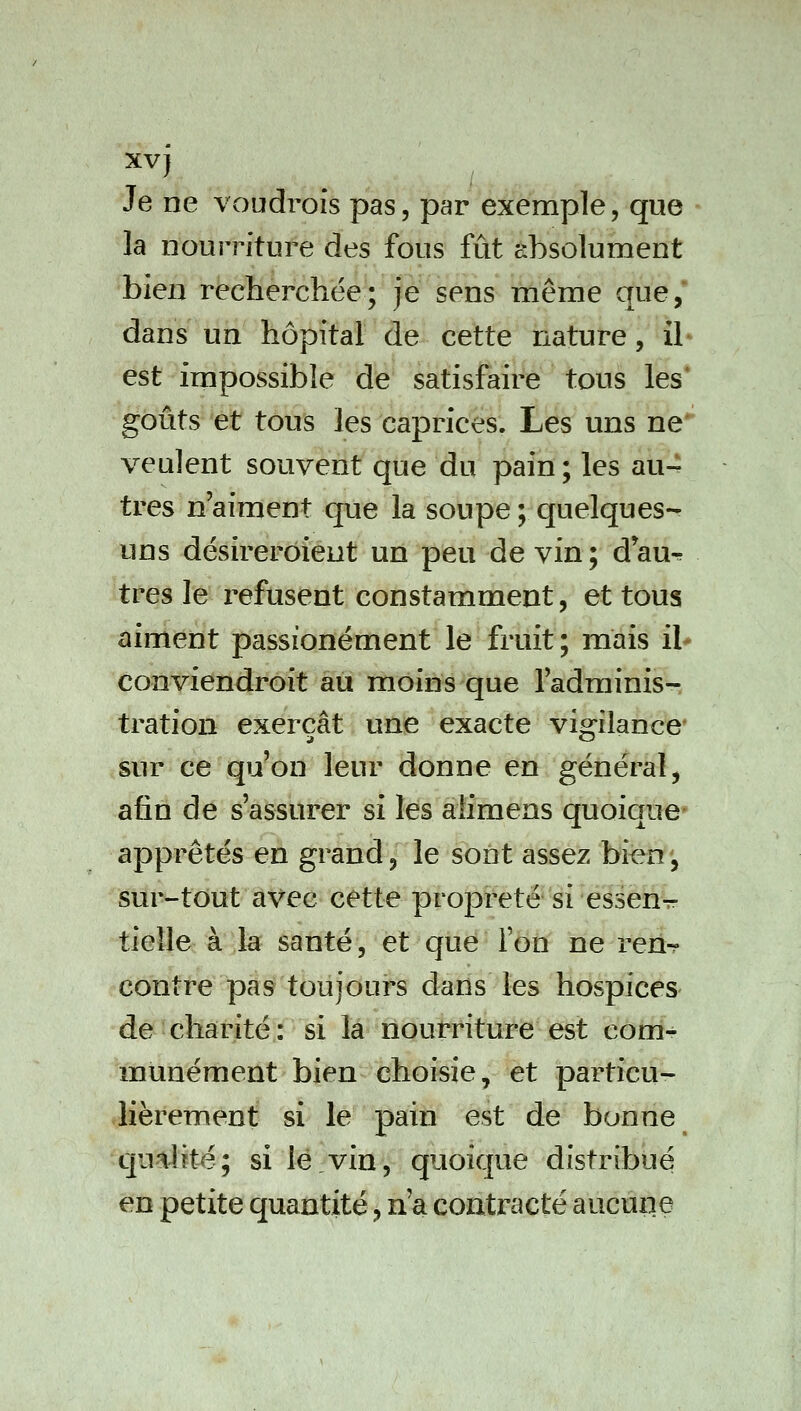 xvj Je ne voudrofs pas, par exemple, que la nourriture des fous fût absolument bien recherchée; je sens même que,' dans un hôpital de cette nature, il est impossible de satisfaire tous les* goûts et tous les caprices. Les uns ne* veulent souvent que du pain ; les au- tres n'aiment que la soupe ; quelques- uns désirerôient un peu de vin ; d au^r très le refusent constamment, et tous aiment passionément le fruit ; mais il* conviendroit au moins que l'adminis- tration exerçât une exacte viorilance- sur ce qu'on leur donne en général, afin de s'assurer si les alimens quoique' apprêtés en grand, le sont assez bien', sur-tout avec cette propreté'si essen^ tieîle à la santé, et que l'on ne ren^ contre pas toujours dans les hospices de charité : si la nourriture est com- munément bien choisie, et particu- lièrement si le pain est de bonne qualité; si lé vin, quoique distribué en petite quantité, n'a contracté aucune