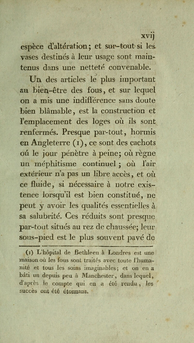 XVIJ espèce d'altération; et sup-tout si les. vases destinés à leur usage sont main- tenus dans une netteté convenable. Un des articles le plus important au bien-être des fous, et sur lequel on a mis une indifterence sans doute bien blâmable, est la construction et l'emplacement des loges où ils sont^ renfermés. Presque par-tout, hormis en Angleterre (i), ce sont des cachots où le jour pénètre à peine; où l'ègne un méphitisme continuel ; où l'air extérieur n'a pas un libre accès, et où ce fluide, si nécessaire à notre exis- tence lorsqu'il est bien constitué, ne peut y avoir les qualités essentielles à sa salubrité. Ces réduits sont presque par-tout situés au rez de chaussée; leur sous-pied est le plus souvent pavé de (i) L'hôpital de Bethleen à Londres est une maison où les fous sont traités avec toute riiuma- nité et tous les soins imaginables ; et on en a bâti un depuis peu à Manchester, dans lequel, d'après ie compte qui en a été rendu, les succès ont été étonnanse.