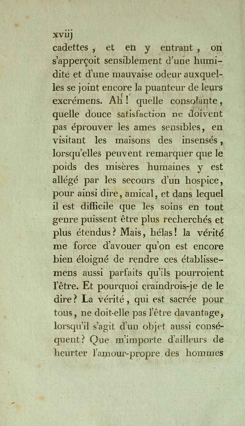 cadettes , et en y entrant , on s apperçoit sensiblement d'une humi- dité et d'une mauvaise odeur auxquel- les se joint encore la puanteur de leurs excrémens. Ah ! quelle consolante, quelle douce satisfaction ne doivent pas éprouver les âmes sensibles, en visitant les maisons des insensés, lorsqu'elles peuvent remai'quer que le poids des misères humaines y est allégé par les secours d'un hospice, pour ainsi dire, amical, et dans lequel il est difficile que les soins en tout genre puissent être plus recherchés et plus étendus? Mais, hélas! la vérité me force d'avouer qu'on est encore bien éloigné de rendre ces établisse- mens aussi parfaits qu'ils pourroient l'être. Et pourquoi craindrois-je de le dire ? La vérité, qui est sacrée pour tous, ne doit-elle pas l'être davantage, lorsqu'il s'agit d'un objet aussi consé- quent? Que m'importe d'ailleurs de heurter famour^propre des hommes