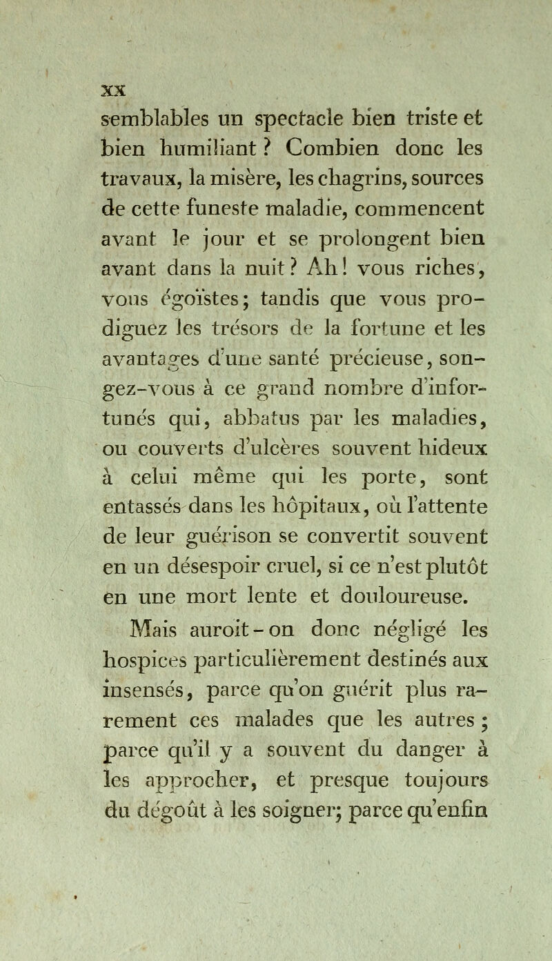 semblables un spectacle bien triste et bien humiliant ? Combien donc les travaux, la misère, les chagrins, sources de cette funeste maladie, commencent avant le jour et se prolongent bien avant dans la nuit? Ah! vous riches, vous égoïstes; tandis que vous pro- diguez les trésors de la fortune et les avantages d'une santé précieuse, son- gez-vous à ce grand nombre d'infor- tunés qui, abbatus par les maladies, ou couverts d'ulcères souvent hideux à celui même qui les porte, sont entassés dans les hôpitaux, où l'attente de leur guérison se convertit souvent en un désespoir cruel, si ce n est plutôt en une mort lente et douloureuse. Mais auroit-on donc négligé les hospices particulièrement destinés aux insensés, parce qu'on guérit plus ra- rement ces malades que les autres ; parce qu'il y a souvent du danger à les approcher, et presque toujours du dégoût à les soigner; parce qu'enfin