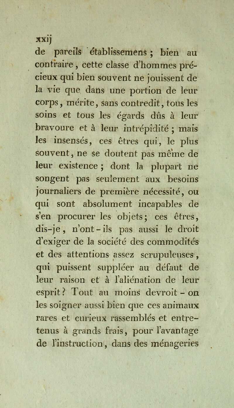 XXlj de pareils établîssemens ; bien au contraire , cette classe d'hommes pré- cieux qui bien souvent ne jouissent de la vie que dans une portion de leur corps, mérite, sans contredit, tous les soins et tous les égards dûs à leur bravoure et à leur intrépidité ; mais les insensés, ces êtres qui, le plus souvent, ne se doutent pas même de leur existence ; dont la plupart ne songent pas seulement aux besoins journaliers de première nécessité, ou qui sont absolument incapables de s'en procurer les objets; ces êtres, dis-je, n'ont-ils pas aussi le droit d'exiger de la société des commodités et des attentions assez scrupuleuses, qui puissent suppléer au défaut de leur raison et à l'aliénation de leur esprit ? Tout au moins devroit - on les soigner aussi bien que ces animaux rares et curieux rassemblés et entre- tenus à grands frais, pour l'avantage de l'instruction, dans des ménageries