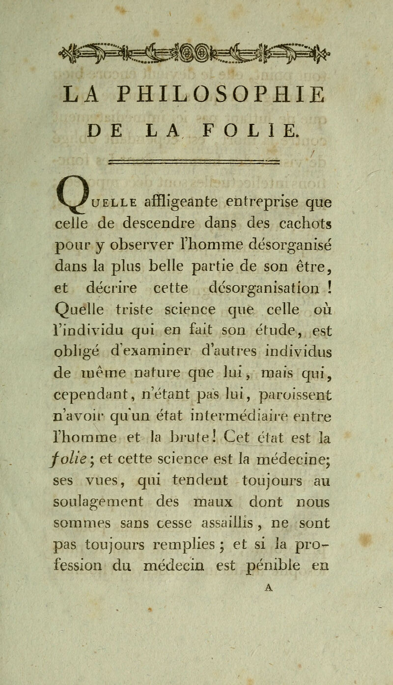 LA PHILOSOPHIE DE LA FOLIE. V^UELLE affligeante entreprise que celle de descendre dans des cachots pour y observer l'homme désorganisé dans la plus belle partie de son être, et décrire cette désorganisation ! Quelle triste science que celle où l'individu qui en fait son étude, est obligé d'examiner d'autres individus de même nature que lui, mais qui, cependant, n'étant pas lui, paroissent n'avoir qu'un état intermédiaire entre l'homme et la brute! Cet état est la folie \ et cette science est la médecine; ses vues, qui tendent toujoui^s au soulagement des maux dont nous sommes sans cesse assaillis , ne sont pas toujours remplies ; et si la pro- fession du médecin est pénible en A