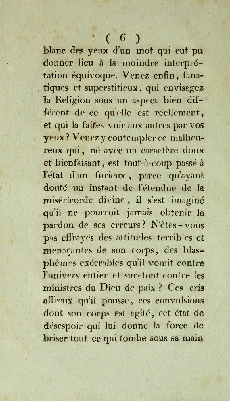 blanc des yeux d'un mot qui eut pu donner lieu à la moindre interpi'é- tation équivoque. Venez enfin, fana- tiques et superstitieux, qui envisagez la Religion sous un aspect bien dif- férent de ce quelle est réellement, et qui la faites voii* aux auti^es par vos yeux ? Venez y contempler ce malheu- reux qui, né avec un caractère doux et bienfaisant, est tout-à-coup passé à l'état d un furieux , parce qu'ayant douté un instant de l'étendue de la miséricorde divine, il s'est imaginé qu'il ne pourroit jamais obtenir le pardon de ses erreurs? N êtes-vous pns efi'rayés des attitudes teri-ib^es et men.'içmtes de son corps, des blas- phèmes exécrables qu il vomit contre l'univers entier et sur-tout contre les ministres du Dieu de paix ? Ces cris afî'r^^ux qu'il pousse, ces convulsions dont son corps est agité, cet état de désespoir qui lui donne la force de briser tout ce qui tombe sous sa maijQ