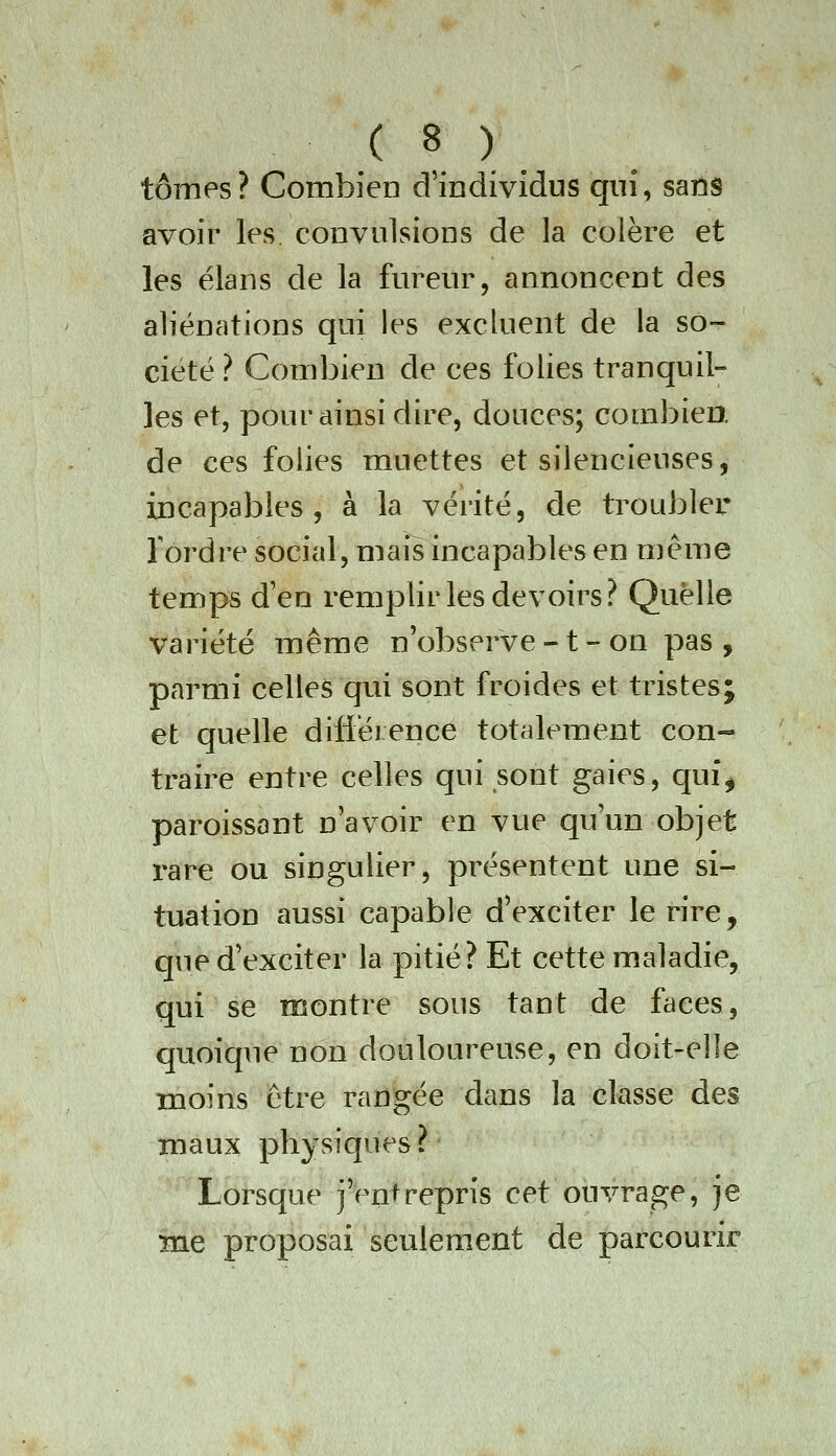 tomes? Combien d'individus qiiî, sans avoir les convulsions de la colère et les élans de la fureur, annoncent des aliénations qui les excluent de la so- ciété ? Combien de ces folies tranquil^ les et, pour ainsi dire, douces; combien, de ces folies muettes et silencieuses, incapables, à la vérité, de troubler Tordre social, mais incapables en même temps d'en remplir les devoirs? Quelle variété même n'observe -1 - on pas, parmi celles qui sont froides et tristes; et quelle diliéi ence totalement con- traire entre celles qui sont gaies, qui% paroissont n'avoir en vue qu'un objet i^are ou singulier, présentent une si- tuation aussi capable d'exciter le rire, que d'exciter la pitié? Et cette maladie, qui se montre sous tant de faces, quoique non douloureuse, en doit-elle moins être rangée dans la classe des maux physiques? Lorsque j'entrepris cet ouvrage, je me proposai seulement de parcourir