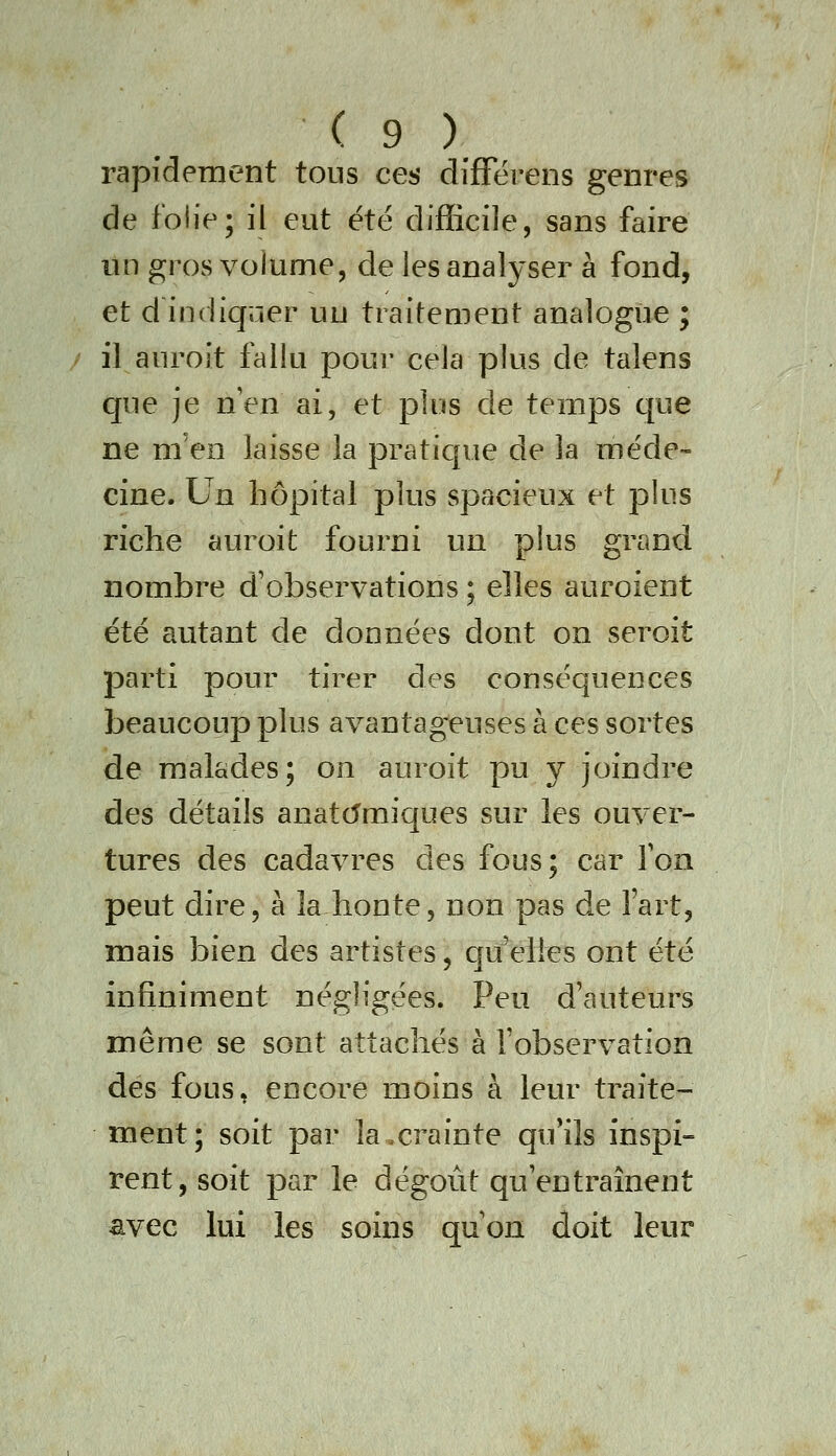rapidement tons ces difFërens genres de folie; il eut été difficile, sans faire lin gros volume, de lesanalj'ser à fond, et d indiquer un traitement analogue ; / il auroit fallu poui' cela plus de talens que je nen ai, et plus de temps que ne m'en laisse la pratique de la méde- cine. Un hôpital plus spacieux et plus riche auroit fourni un plus grand nombre d'observations ; elles auroient été autant de données dont on seroit parti pour tirer des conséquences beaucoup plus avantageuses à ces sortes de malades; on auroit pu y joindre des détails anat(5miques sur les ouver- tures des cadavres des fous; car Ton peut dire, à la honte, non pas de Fart, mais bien des artistes, qu'elles ont été infiniment négligées. Peu d'auteurs même se sont attachés à l'observation dés fous, encore moins à leur traite- ment; soit par la,crainte qu*ils inspi- rent, soit par le dégoût qu'entraînent avec lui les soins qu'on doit leur
