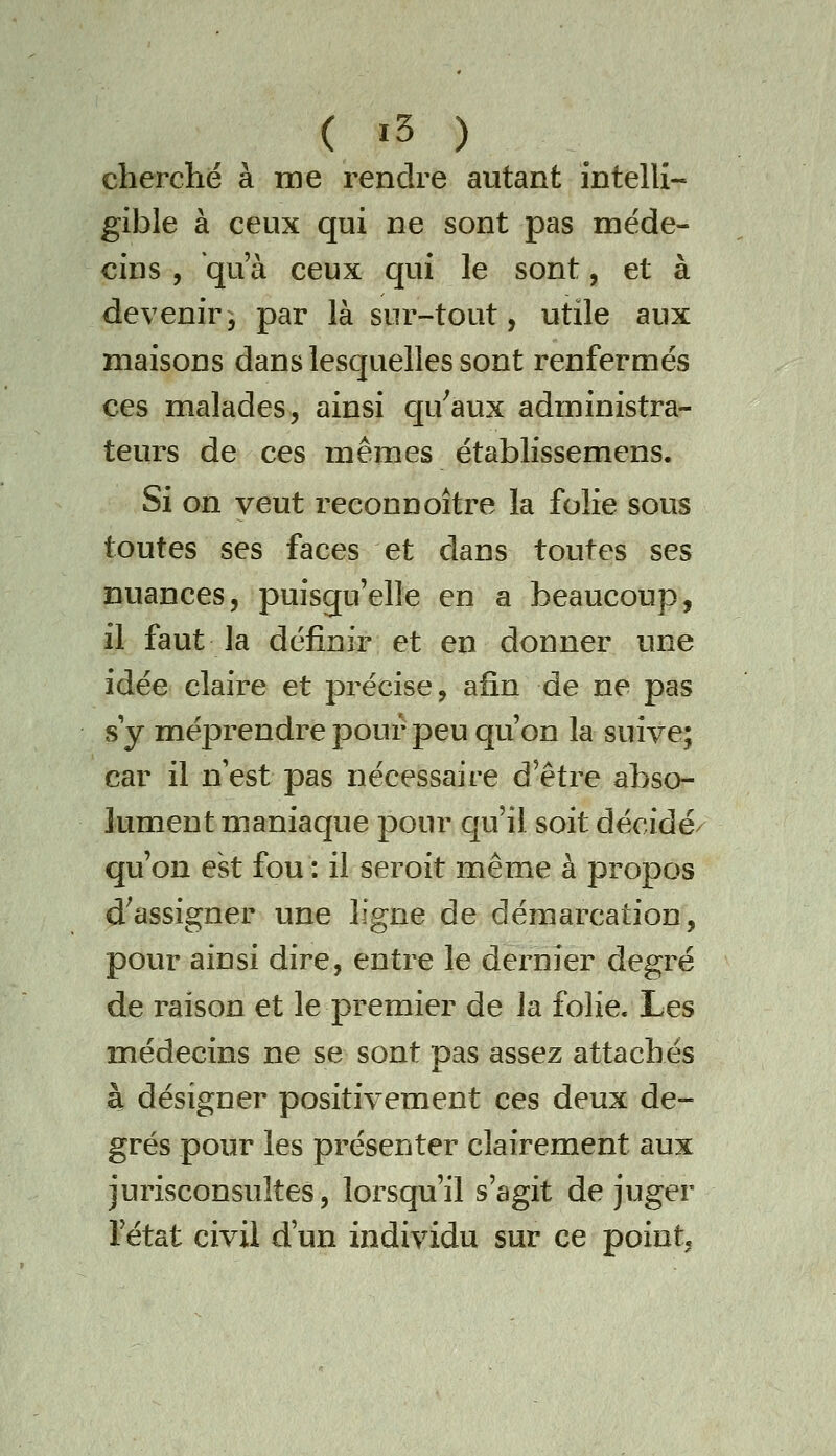 cherché à me rendre autant intelli- gible à ceux qui ne sont pas méde- cins , qu'à ceux qui le sont, et à devenir5 par là sur-tout, utile aux maisons dans lesquelles sont renfermés ces malades, ainsi qu^aux administra- teurs de ces mêmes établissemens. Si on veut reconnoître la folie sous toutes ses faces et dans toutes ses nuances, puisqu'elle en a beaucoup, il faut la définir et en donner une idée claire et précise, afin de ne pas s y méprendre pour peu qu'on la suive; car il n'est pas nécessaire d'être abso- lument maniaque pour qu'il soit décidé qu'on est fou : il seroit même à propos d^assigner une ligne de démarcation, pour ainsi dire, entre le dernier degré de raison et le premier de la folie. Les médecins ne se sont pas assez attachés à désigner positivement ces deux de- grés pour les présenter clairement aux jurisconsultes, lorsqu'il s'agit de juger l'état civil d'un individu sur ce point.