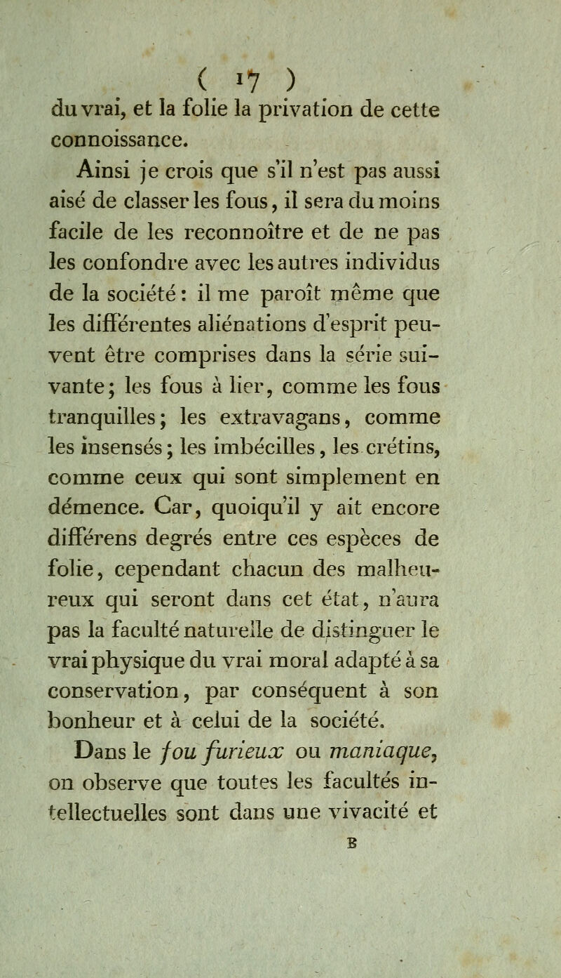 du vrai, et la folle la privation de cette connoissance. Ainsi je crois que s'il n'est pas aussi aisé de classer les fous, il sera du moins facile de les reconnoître et de ne pas les confondre avec les autres individus de la société : il me paroît même que les différentes aliénations d'esprit peu- vent être comprises dans la série sui- vante; les fous à lier, comme les fous tranquilles; les exti^avagans, comme les insensés; les imbécilles, les crétins, comme ceux qui sont simplement en démence. Car, quoiqu'il y ait encore differens degrés entx^e ces espèces de folie, cependant chacun des malheu- reux qui seront dans cet état, n'aura pas la faculté naturelle de distinguer le vrai physique du vrai moral adapté à sa conservation, par conséquent à son bonheur et à celui de la société. Dans le fou furieux ou maniaque, on observe que toutes les facultés in- tellectuelles sont dans une vivacité et