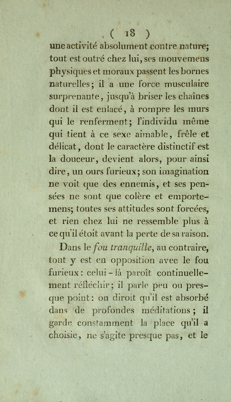 une activité absolument contre nature; tout est outré chez lui, ses mouvemens physiques et moraux passent les bornes naturelles; il a une force musculaire surprenante, jusqu'à briser les chaînes dont il est enlacé, à rompre les murs qui le renferment; l'individu même qui tient à ce sexe aimable, frêle et délicat, dont le caractère distinctif est la douceur, devient alors, pour ainsi dire, un ours furieux; son imagination ne voit que des ennemis, et ses pen- sées ne sout que colère et emporte- mens; toutes ses attitudes sont forcées, et rien chez lui ne ressemble plus à ce qu il étoit avant la perte de sa raison. Dans le fou tranquille^ au contraire, tout y est en opposition avec le fou furieux: cekii-ià paroît continuelle- ment réfléchir; il parle peu ou pres- que point : on diroit qu'il est absorbé dans de profondes méditations ; il garde constamment la place qu'il a choisie, ne s'agite presque pas, et le