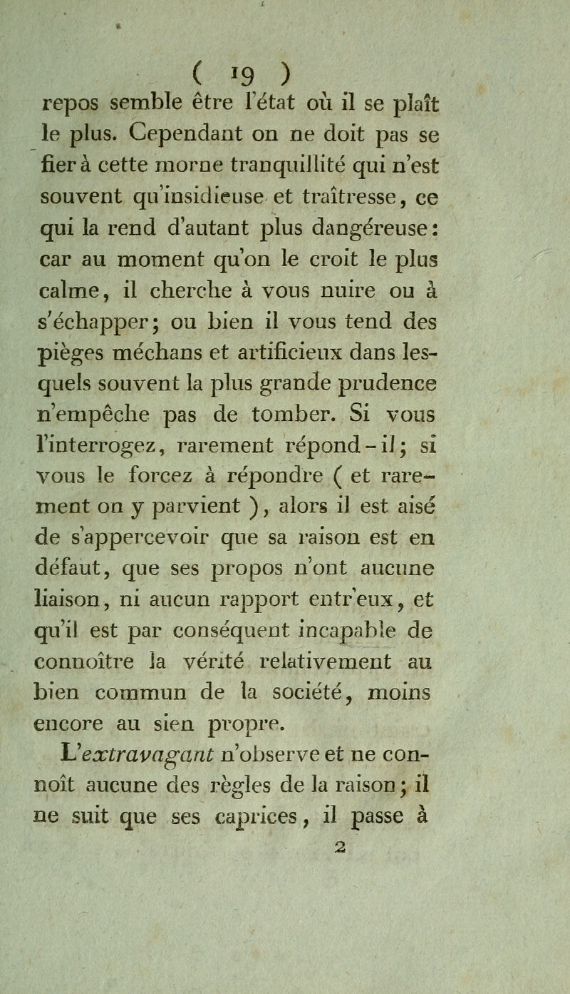 repos semble être l'état où il se plaît le plus. Cependant on ne doit pas se fiera cette morne tranquillité qui n'est souvent qu'insidieuse et traîtresse, ce qui la rend d'autant plus dangereuse: car au moment qu'on le croit le plus calme, il cherche à vous nuire ou à s'échapper; ou bien il vous tend des pièges méchans et artificieux dans les- quels souvent la plus grande prudence n'empêche pas de tomber. Si vous l'interrogez, rarement répond-il; si vous le forcez à répondre ( et rare- ment on y parvient ), alors il est aisé de s'appercevoir que sa raison est en défaut, que ses propos n'ont aucune liaison, ni aucun rapport entreux, et qu'il est par conséquent incapable de connoître la vérité relativement au bien commun de la société, moins encore au sien propre. Uextravagant n'observe et ne con- noît aucune des règles de la raison ; il ne suit que ses caprices, il passe à 2