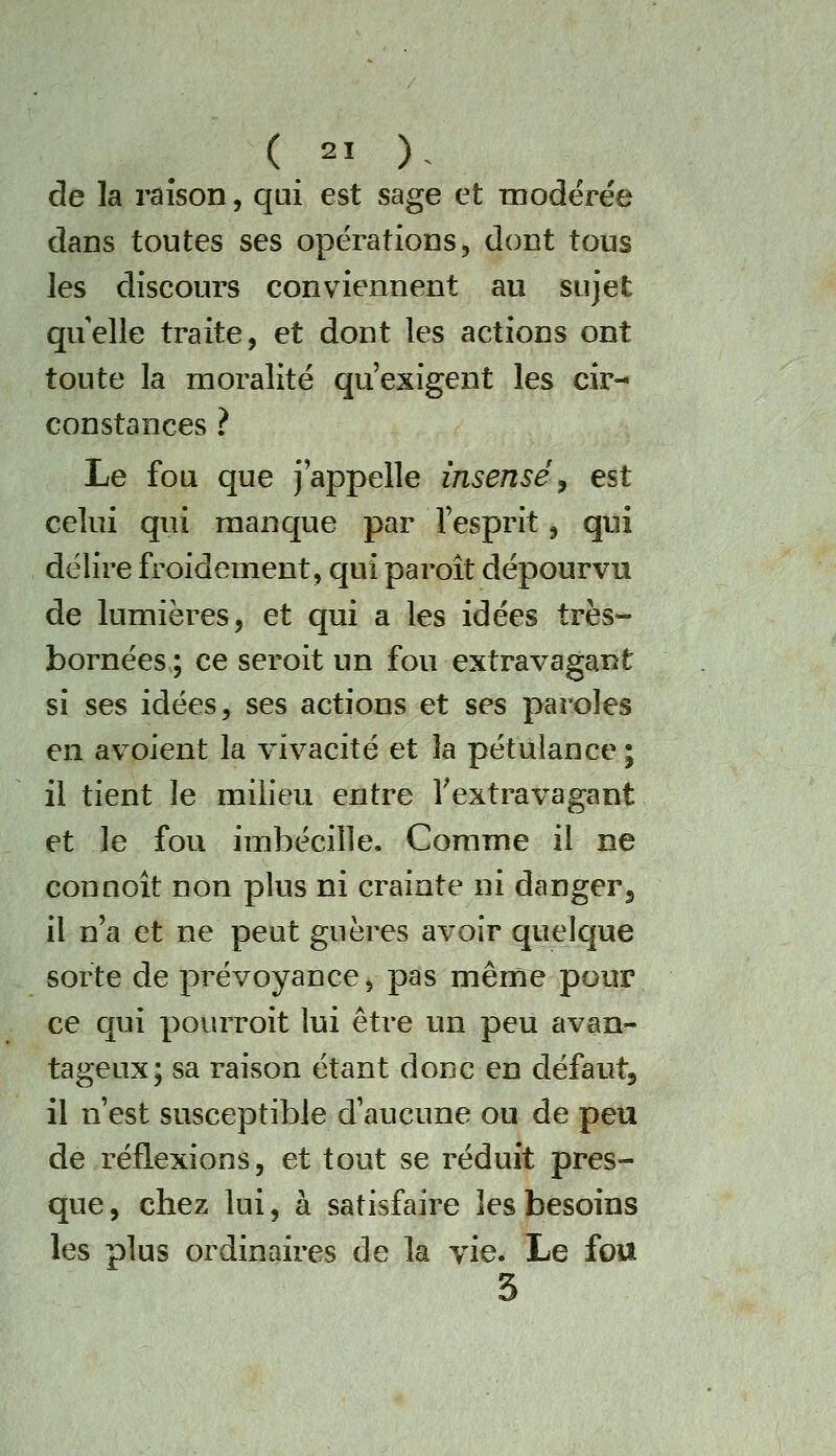 de la raison, qui est sage et modérée dans toutes ses opérations, dont tous les discours conviennent au sujet quelle traite, et dont les actions ont toute la moralité qu'exigent les cir- constances ? Le fou que j'appelle insensé ^ est celui qui manque par l'esprit, qui délire froidement, qui paroît dépourvu de lumières, et qui a les idées très- bornées ; ce seroit un fou extravagant si ses idées, ses actions et ses paroles en avoient la vivacité et la pétulance ; il tient le milieu entre ^extravagant et le fou imbécille. Comme il ne connoit non plus ni crainte ni danger^ il n'a et ne peut guères avoir quelque sorte de prévoyance, pas même pour ce qui pourroit lui être un peu avan- tageux; sa raison étant donc en défaut, il n'est susceptible d'aucune ou de peu de réflexions, et tout se réduit pres- que, chez lui, à satisfaire les besoins les plus ordinaires de la vie. Le fou