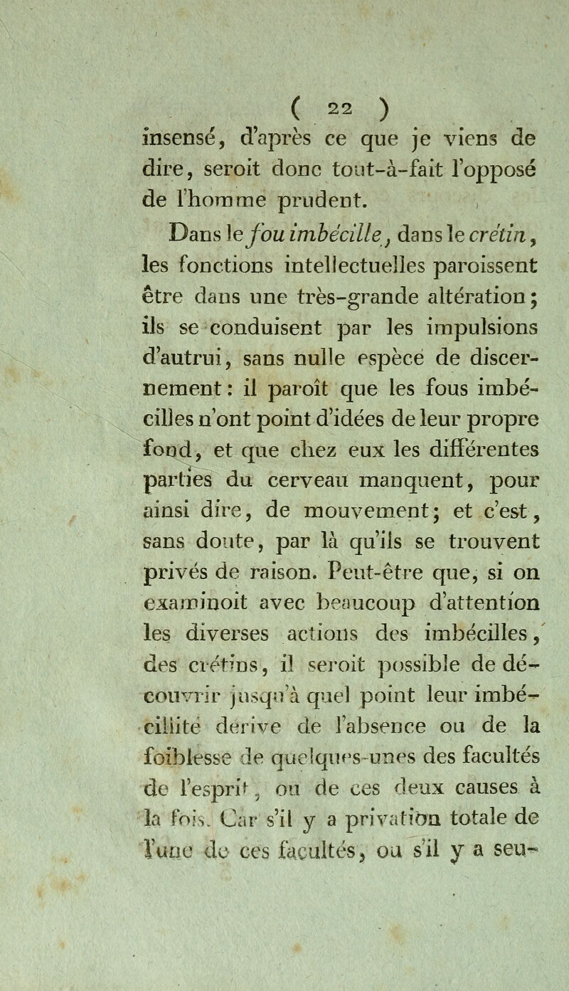 insensé, d'après ce que je viens de dire, seroit donc tout-à-fait l'opposé de l'homme prudent. , Dans ]efou imhécille j dans le crétin, les fonctions intellectuelles paroissent être dans une très-grande altération; ils se conduisent par les impulsions dautrui, sans nulle espèce de discer- nement: il paroît que les fous imbé- cilles n ont point d'idées de leur propre fond, et que chez eux les différentes parties du cerveau manquent, pour ainsi dire, de mouvement; et c'est, sans doute, par là qu'ils se trouvent privés de raison. Peut-être que, si on examinoit avec beaucoup d'attention les diverses actions des imbécilles, des crétins, il seroit possible de dé- couvrir jusqu'à quel point leur imbé- cillité dérive de l'absence ou de la foiblesse de quelques unes des facultés de fespri^, ou de ces deux causes à la fois. Car s'il y a privation totale de i'uae <Xo ces fcicultés^^ ou s'il y a seii^