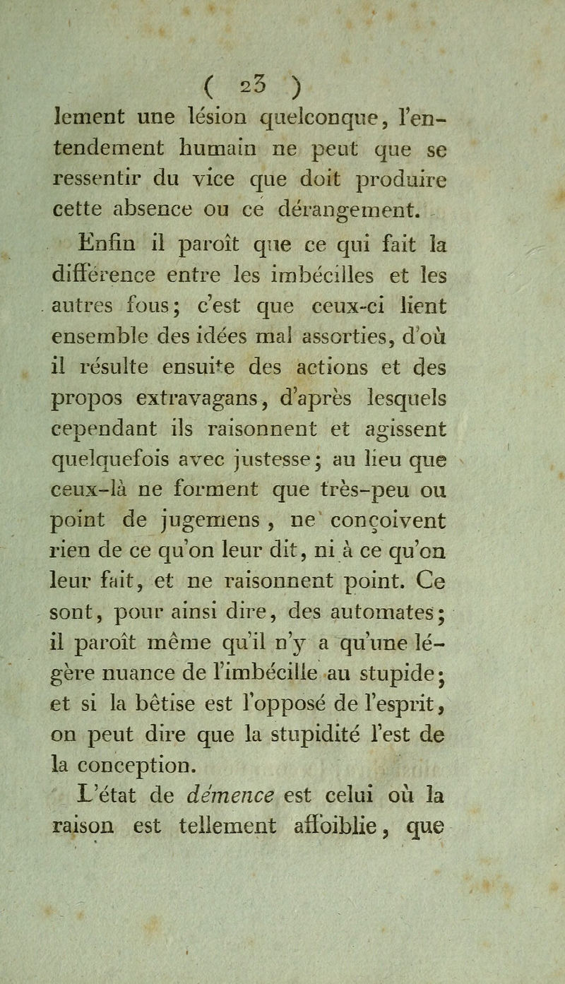 lement une lésion quelconque, Ten- tendement humain ne peut que se ressentir du vice c[ue doit produire cette absence ou ce dérangement. ^ Enfin il paroît que ce qui fait la différence entre les irabécilles et les autres fous; c'est c]ue ceux-ci lient ensemble des idées ma! assorties, d où il résulte ensuite des actions et des propos extravagans, d'après lesquels cependant ils raisonnent et agissent quelquefois avec justesse; au lieu que ceux-là ne forment que très-peu ou point de jugemens , ne conçoivent rien de ce qu'on leur dit, ni à ce qu'on leur fait, et ne raisonnent point. Ce sont, pour ainsi dire, des automates; il paroît même qu'il n'j^^ a qu'une lé- gère nuance de l'imbécille au stupide; et si la bêtise est fopposé de l'esprit, on peut dire que la stupidité l'est de la conception. L'état de démence est celui où la raison est tellement afîbiblie, que