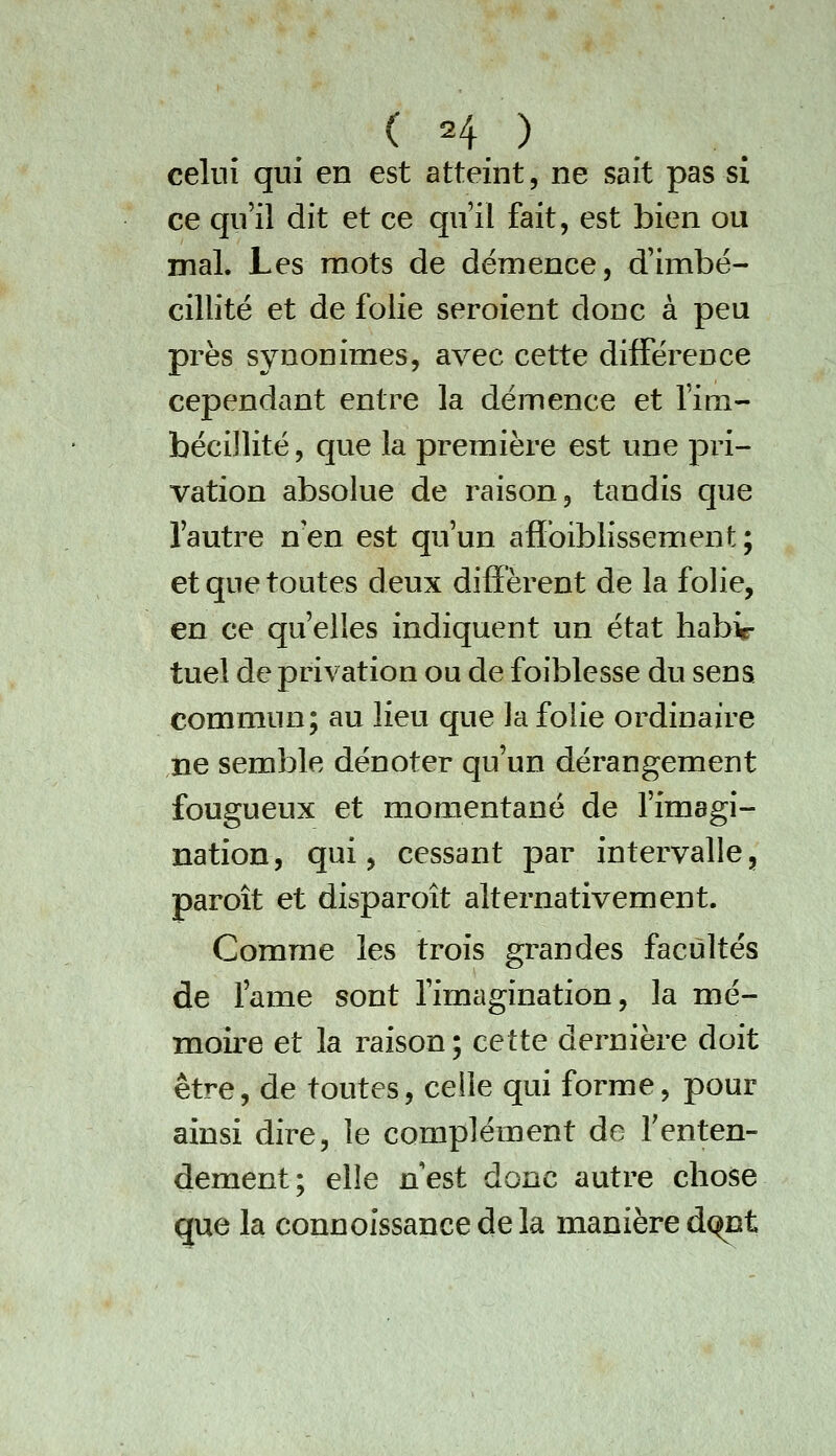 celui qui en est atteint, ne sait pas si ce qu'il dit et ce qu'il fait, est bien ou mal. Les mots de démence, d'imbé- cillité et de folie seroient donc à peu près synonimes, avec cette difFéreoce cependant entre la démence et fira- bécillité, que la première est une pri- vation absolue de raison, tandis que l'autre n'en est qu'un afibiblissement; et que toutes deux diffèrent de la folie, en ce qu'elles indiquent un état habi- tuel de privation ou de foiblesse du sens commun; au lieu que la folie ordinaire ne semble dénoter qu'un dérangement fougueux et momentané de l'imagi- nation, qui, cessant par intervalle, paroît et disparoît alternativement. Comme les trois grandes facultés de l'ame sont l'imagination, la mé- moire et la raison ; cette dernière doit être, de toutes, celle qui forme, pour ainsi dire, le complément de Tenten- dement; elle nest donc autre chose que la connoissancedela manière dc^nt