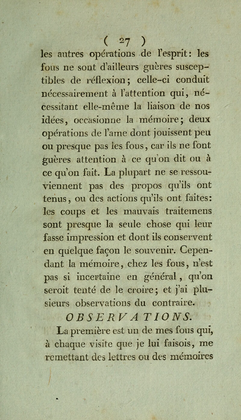 ( .2? ) , les autres opérations de l'esprit: les fous ne sont d'ailleurs guères suscep- tibles de réflexion; celle-ci conduit nécessairement à l'attention qui, né- cessitant elle-même la liaison de nos idées, occasionne la mémoire; deux opérations de l'ame dont jouissent peu ou presque pas les fous, car ils ne font guères attention à ce qu'on dit ou à ce qu'on fait. La plupart ne se ressou- viennent pas des propos qu'ils ont tenus, ou des actions qu'ils ont faites: les coups et les mauvais traitemens sont presque la seule chose qui leur fasse impression et dont ils conservent en quelque façon le souvenir. Cepen- dant la mémoire, chez les fous, n'est pas si incertaine en général, qu'on seroit tenté de le croire; et j'ai plu- sieurs observations du contraire. OBSERVATIONS. La première est un de mes fous qui, à chaque visite que je lui faisois, me remettant des lettres ou des mémoires