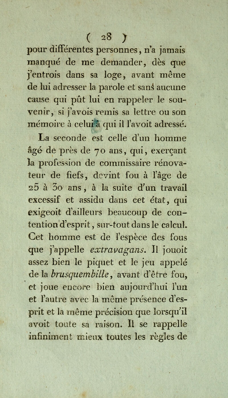 pour différentes personnes, n'a jamais manqué de me demander, dès que j'entrois dans sa loge, avant même de lui adresser la parole et san^ aucune cause qui pût lui en rappeler le sou- venir, si j avois remis sa lettre ou son mémoire à celui% qui il lavoit adressé. La seconde est celle d'un homme âgé de près de 70 ans, qui, exerçant îa profession de commissaire rénova- teur de fiefs, devint fou à lage de 25 à 3o ans, à la suite d'un travail excessif et assidu dans cet état, qui exigeoit dailleurs beaucoup de con- tention d'esprit, sur-tout dans le calcul. Cet homme est de Tespèce des fous que j'appelle extravagans. Il jouoit assez bien le piquet et le jeu appelé delà brusquembilley avant d'être fou, et joue encore bien aujourd'hui Tua et Tautre avec la même présence d'es- prit et la même précision que lorsqu'il avoit toute sa raison. Il se rappelle infiniment mieux toutes les règles de