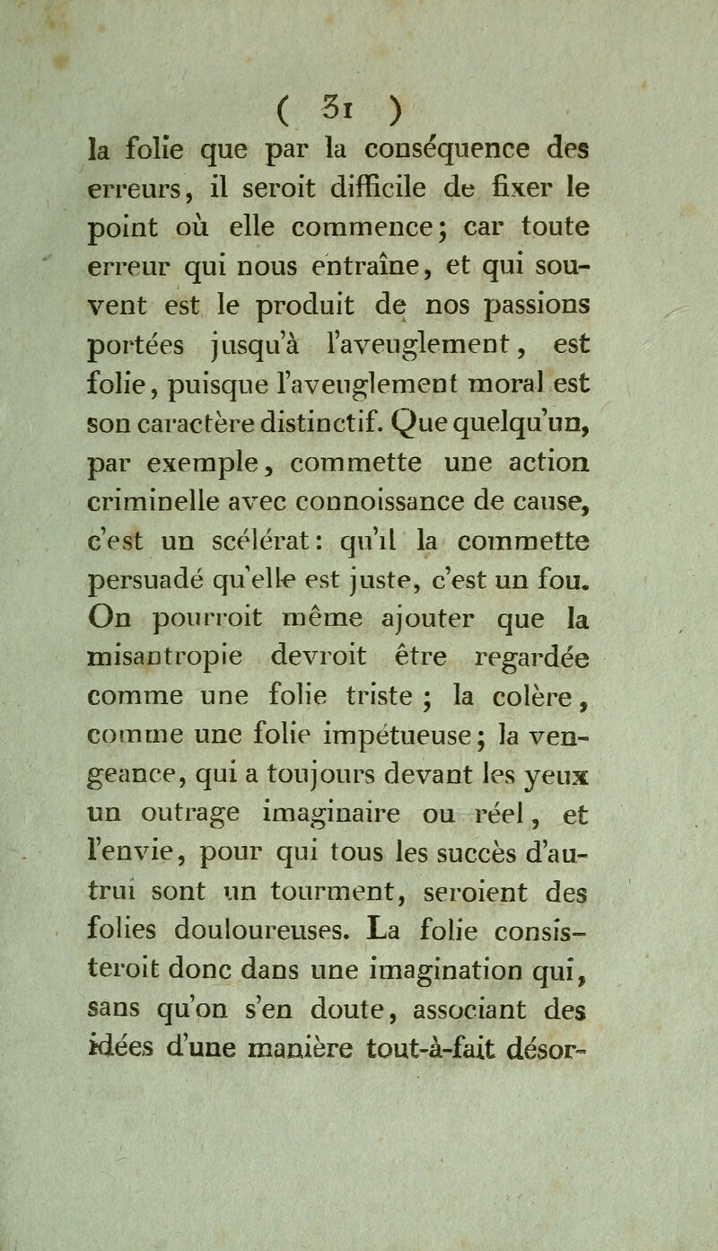 la folîe que par la conséquence des erreurs, il seroit difficile de fixer le point oii elle commence; car toute erreur qui nous entraîne, et qui sou- vent est le produit de nos passions portées jusqu'à l'aveuglement, est folie, puisque l'aveuglement moral est son caractère distinctif. Que quelqu'un, par exemple 5 commette une action criminelle avec connoissance de cause, c'est un scélérat: qu'il la commette persuadé qu ell^ est juste, c'est un fou. On pourroit même ajouter que la misantropie devroit être regardée comme une folie triste ; la colère, comme une folie impétueuse; la ven- geance, qui a toujours devant les yeux un outrage imaginaire ou réel, et l'envie, pour qui tous les succès d'au- trui sont un tourment, seroient des folies douloureuses. La folie consîs- teroit donc dans une imagination qui, sans qu'on s'en doute, associant des idées d'une manière tout-à-fait désor-