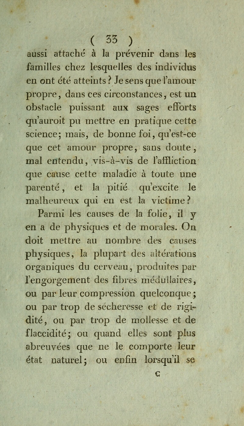 aussi attaché à la prévenir dans les familles chez lesquelles des individus en ont été atteints ? Je sens que laraour propre, dans ces circonstances, est ua obstacle puissant aux sages efforts qu'auroit pu mettre en pratique cette science; mais, de bonne foi, qu'est-ce que cet amour propre, sans doute, mal entendu, vis-à-vis de l'affliction que cause cette maladie à toute une parenté, et la pitié qu'excite le malheureux qui en est la victime ? Parmi les causes de la folie, il y en a de physiques et de morales. On doit mettre au nombre des causes physiques, la plupart des altérations organiques du cerveau, produites par l'engorgement des fibres médullaires, ou par leur compression quelconque; ou par trop de sécheresse et de rigi-^ dite, ou par trop de mollesse et de flaccidité; ou quand elles sont plus abreuvées que ne le comporte leur état naturel; ou enfin lorsqu'il se c