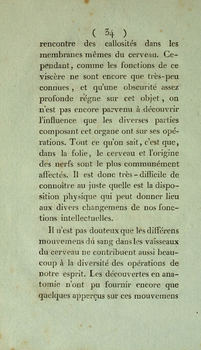 rencontre des callosités dans les membranes mêmes du cerveau. Ce- pendant, comme les fonctions de ce viscère ne sont encore que très-peu connues , et qu'une obscurité assez profonde régne sur cet objet, on n'est pas encore parvenu à découvrir l'influence que les diverses parties composant cet organe ont sur ses opé- rations. Tout ce qu'on sait, c'est que, dans la folie, le cerveau et l'origine des nerfs sont le plus communément affectés. Il est donc très - difficile de connoître au juste quelle est la dispo- sition physique qui peut donner lieu aux divers changemens de nos fonc- tions intellectuelles. Il n'est pas douteux que les differens mouvemensdû sang dans les vaisseaux du cerveau ne contribuent aussi beau- coup à la diversité des opérations de notre esprit. Les découvertes en ana- tomie n'ont pu fournir encore que quelques apperçus sur ces mouvemens