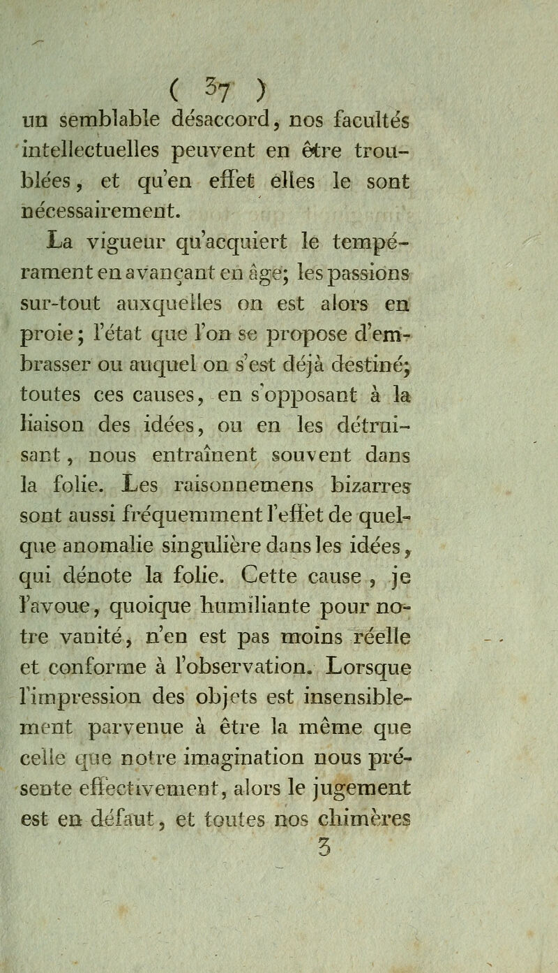 un semblable désaccord, nos facultés 'intellectuelles peuvent en être trou- blées , et qu'en effet elles le sont nécessairement. La vigueur quacquiert le tempé- rament en avançant en âge; les passions sur-tout auxcpeîles on est alors ert proie ; fétat que Ton se propose d'em- brasser ou auquel on s'est déjà destiné; toutes ces causes, en s'opposant à la liaison des idées, ou en les détrui- sant , nous entraînent souvent dans la folie. Les raisonnemens bizarres sont aussi fréquemment l'effet de quel- que anomalie singulière dans les idces, qui dénote la folie. Cette cause , je l'avoue, quoique humiliante pour no^ tre vanité, n'en est pas moins réelle et conforme à fobservation. Lorsque fimpression des objets est insensible- ment parvenue à être la même que celle que notre imagination nous pré- sente effectivement, alors le jugement est en défaut, et toutes nos chimères