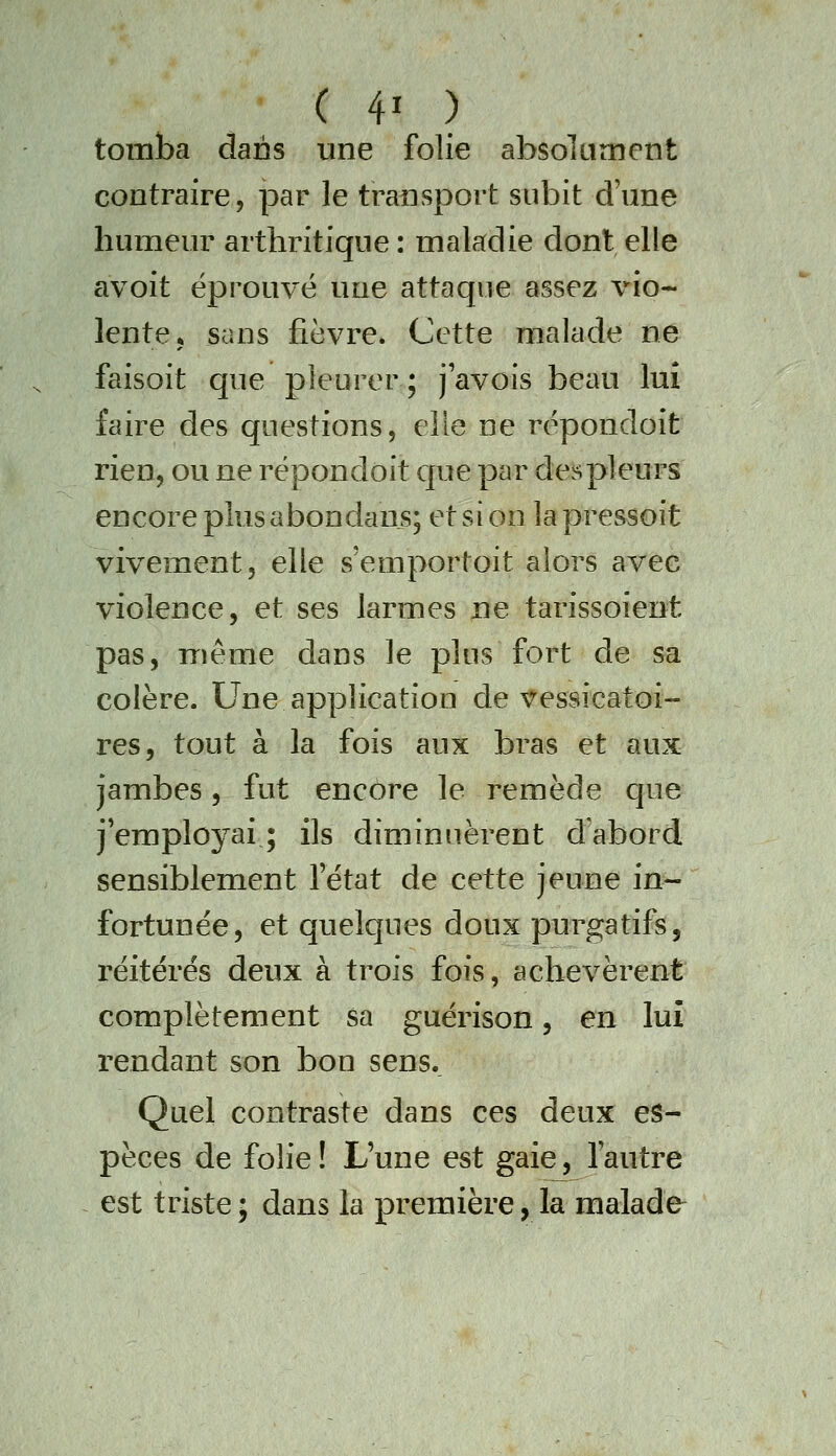 tomba dans une folie absolument contraire, par le transport subit d'une humeur arthritique: maladie dont elle avoit éprouvé une attaque assez vio- lente* sans fièvre. Cette malade ne faisoit que pleurer; javois beau luî faire des questions, elle ne répondoit rien, ou ne répondoit que par despleurs encore plus abondaus; et si on la pressoit vivement, elle s'emportoit alors avec violence, et ses larmes ne tarissoient pas, même dans le plus fort de sa colère. Une application de vessicatoi- res, tout à la fois aux bras et aux jambes, fut encore le remède qne j'employai ; ils diminuèrent d'abord sensiblement l'état de cette jeune in- fortunée, et quelques doux purgatifs, réitérés deux à trois fois, achevèrent complètement sa guérison, en luî rendant son bon sens._ Quel contraste dans ces deux es- pèces de folie ! L'une est gaie, l'autre est triste; dans la première, la malade