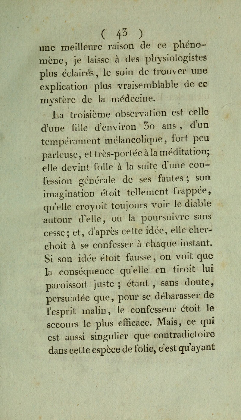 une meilleure raison de ce plicno- niène, je laisse à des physiologistes plus éclairés, le soin de trouver une explication plus vraisemblable de ce mystère de la médecine. La troisième observation est celle d'une fille d'environ 5o ans , d'un tempérament mélancolique, fort peu pai-leuse, et très-portée à la méditation; elle devint folle à la suite dîme con- fession générale de ses fautes ; son imagination étoit tellement frappée, qu'elle croyoit toujours voir le diable autour d'elle, ou la poursuivre sans cesse; et, daprès cette idée, elle cher- cboit à se confesser à chaque instant. Si son idée étoit fausse, on voit que la conséquence quelle en tiroit lui paroissoit juste ; étant , sans doute, persuadée que, pour se débarasser de l'esprit malin, le confesseur étoit le secours le plus efficace. Mais, ce qui est aussi singulier que contradictoire dans cette espèce de folie, c'est qu'ayant