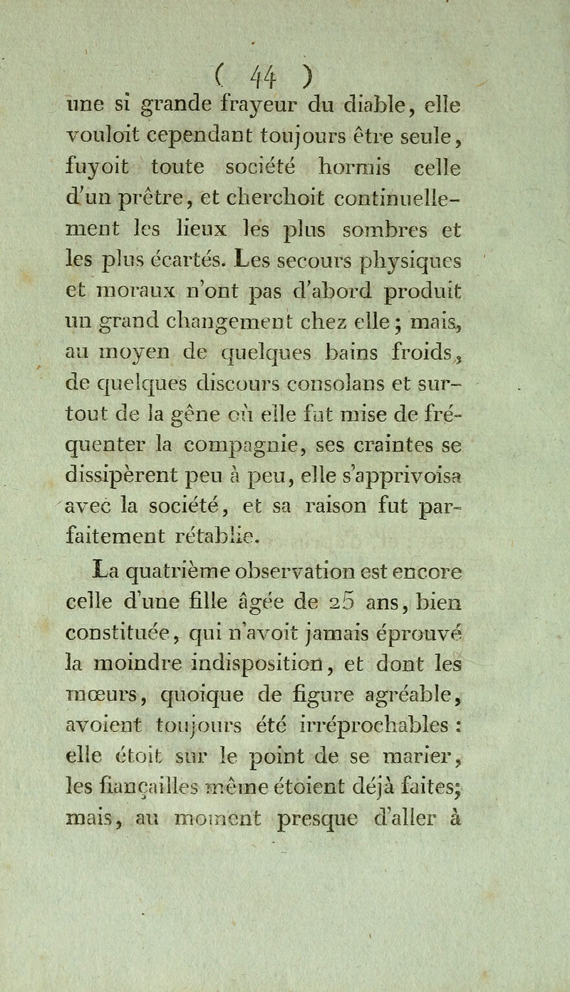 une sî grande frayeur du diable, elle vouloit cependant toujours être seule, fuyoit toute société hormis celle d'un prêtre, et cherchoit continuelle- ment les lieux les plus sombres et les plus écartés. Les secours physiques et moraux n'ont pas d'abord produit un grand changement chez elle; mais, au moyen de quelques bains froids, de quelques discours consolans et sur- tout de la gêne cù elle fut mise de fré- quenter la compagnie, ses craintes se dissipèrent peu à peu, elle s'apprivoisa avec la société, et sa raison fut par» faitement rétablie. La quatrième observation est encore celle d'une fille âgée de 26 ans, bien constituée,^ qui nWoit jamais éprouvé la moindre indisposition, et dont les mœurs, quoique de figure agréable, avoient toujours été irréprochables : elle étoit sur le point de se marier, les fiançailles même étoient déjà faites; mais, au moment presque d'aller à