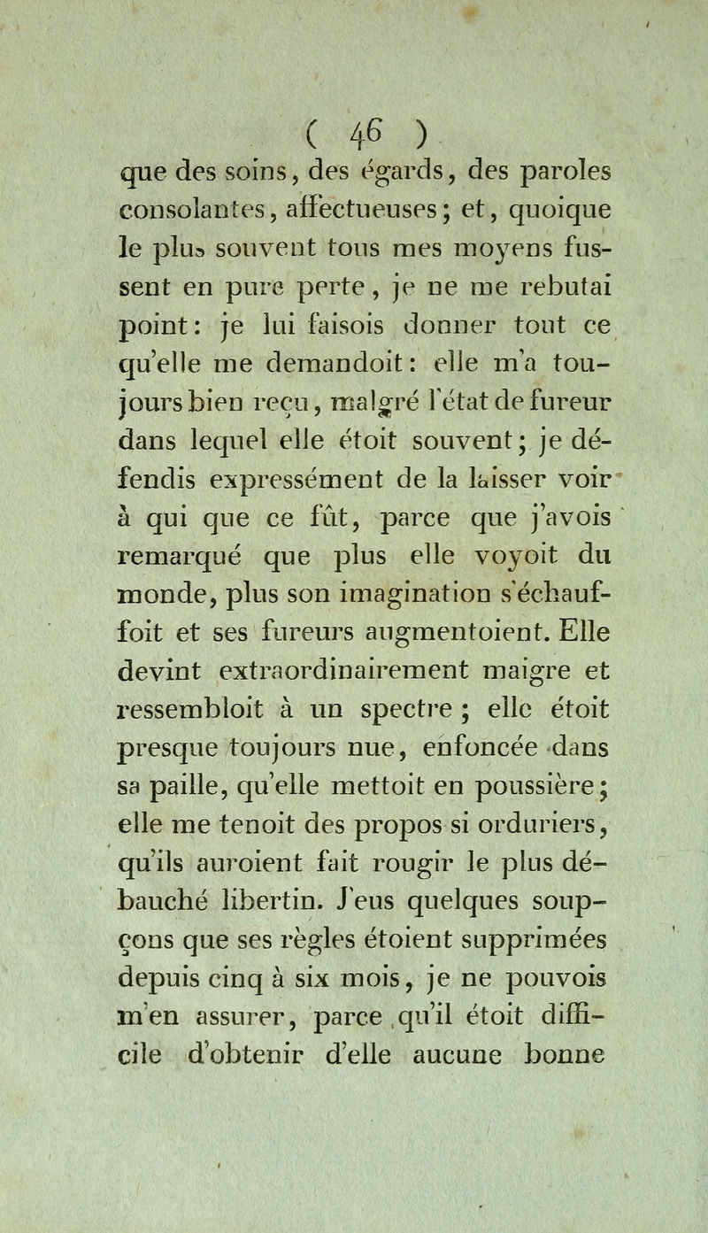 que des soins, des égards, des paroles consolantes, afibctiieuses ; et, quoique le plua souvent tous mes moyens fus- sent en pure perte, je ne me rebutai point: je lui faisois donner tout ce qu'elle me deraandoit : elle m'a tou- jours bien reçu, roalcrpé Tétat de fureur dans lequel elle ëtoit souvent; je dé- fendis expressément de la laisser voir à qui que ce fût, parce que j'avois remarqué que plus elle voyoit du inonde, plus son imagination s'échauf- foit et ses fureurs augmentoient. Elle devint extraordinairement maigre et ressembloit à un specti'e ; elle étoit presque toujours nue, enfoncée dans sa paille, quelle mettoit en poussière; elle me tenoit des propos si orduriers, qu'ils auroient fait rougir le plus dé- bauché libertin. J'eus quelques soup- çons que ses règles étoient supprimées depuis cinq à six mois, je ne pouvois m'en assurer, parce,qu'il étoit diffi- cile d'obtenir d'elle aucune bonne