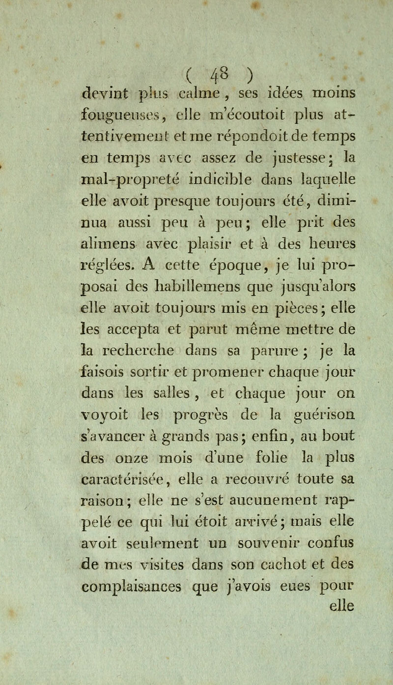 devint plus calme , ses idées moins fougueuses, elle mecoutoit plus at- tentivement et me répondoit de temps en temps avec assez de justesse; la mal-propreté indicible dans laquelle elle avoit presque toujours été, dimi- nua aussi peu à peu ; elle prit des alimens avec plaisir et à des heures réglées. A cette époque, je lui pro- posai des habillemens que jusqu'alors elle avoit toujours mis en pièces; elle les accepta et parut même mettre de la recherche dans sa parure ; je la faisois sortir et promener chaque jour dans les salles , et chaque jour on voyoit les progrès de la guérison s'avancer à grands pas; enfin, au bout des onze mois d'une folie la plus caractérisée, elle a recouvré toute sa raison; elle ne s'est aucunement rap- pelé ce qui lui étoit arrivé; mais elle avoit seulement un souvenir confus de mes visites dans son cachot et des complaisances que j'avois eues pour elle