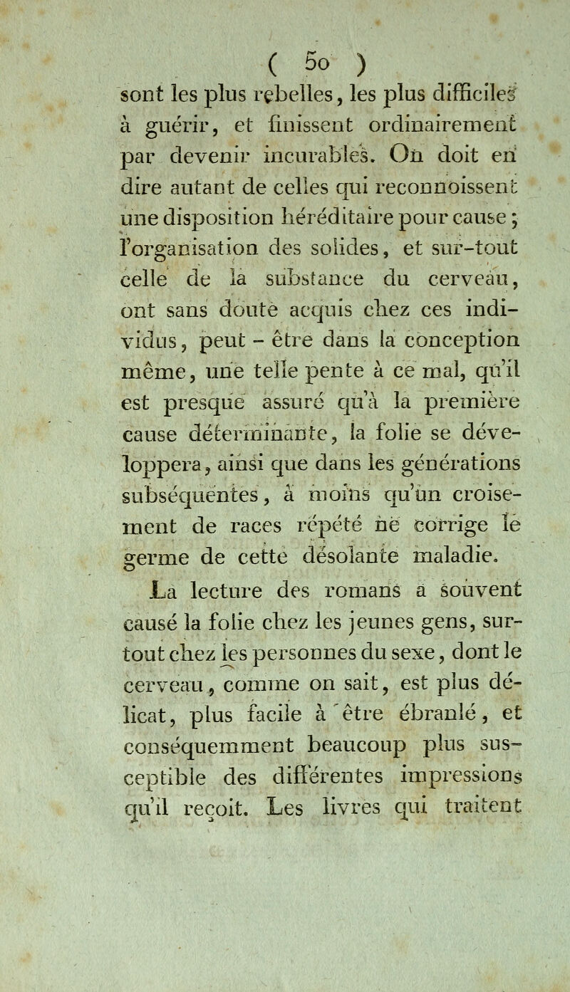 sont les plus rebelles, les plus difficile^ à guérir, et finissent ordinairement par devenir incurables. On doit en' dire autant de celles qui reconnoissent une disposition héréditaire pour cause ; Torganisation des solides, et sur-tout celle de la substance du cerveau, ont sans doute acquis chez ces indi- vidus , peut - être dans la conception même, une telle pente à ce mal, qu'il est presque assuré qtik la première cause déterminante, ta folie se déve- loppera ^ ainsi que dans les générations subséc]uentes, à moins qu'un croise- ment de races répété ne corrige lé germe de cette désolante maladie. La lecture des romans à souvent causé la folie chez les jeunes gens, sur- tout chez les personnes du sexe, dont le cerveau, comme on sait, est plus dé- licat, plus facile à être ébranlé, et conséquemment beaucoup plus sus- ceptible des différentes impressions qu'il reçoit. Les livres Cjui traitent