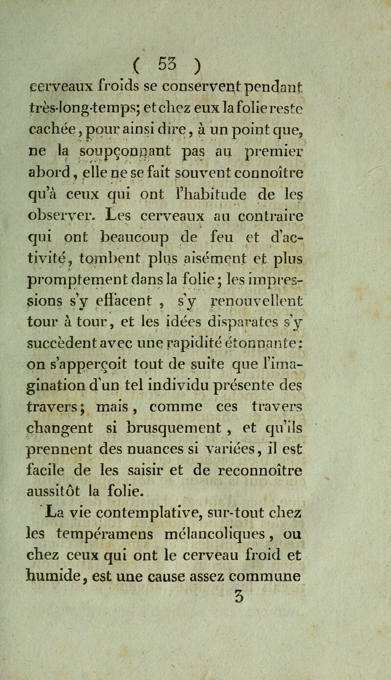 ceryeanx froids se conservent pendant très-long-temps; etcliez eux la folie reste cachée 5 pour ainsi dire, à un point que, ne la soupçonnant pas au premier abord, plie ne se fait souvent connoître qu'à ceux qui ont l'habitude de leç observer, tes cerveaux au contraire qui ont beaucoup de feu et d'ac- tivitQ^ tombent plus aisément et plus promptementdansla folie; les impres- sions s'v effacent . sV renouvellent tour à tour, et les idées disparates sy succèdent avçç une rapidité étonnante: on s'apperçoit tout de suite que l'ima- gination d'un tel individu présente des travers ; mais, comme ces travers changent si brusquement , et qu'ils prennent des nuances si variées, il est facile de les saisir et de reconnoître aussitôt la folie. La vie contemplative, sur-tout chez les tempéramens mélancoliques, ou chez ceux qui ont le cerveau froid et humide, est une cause assez commune 3