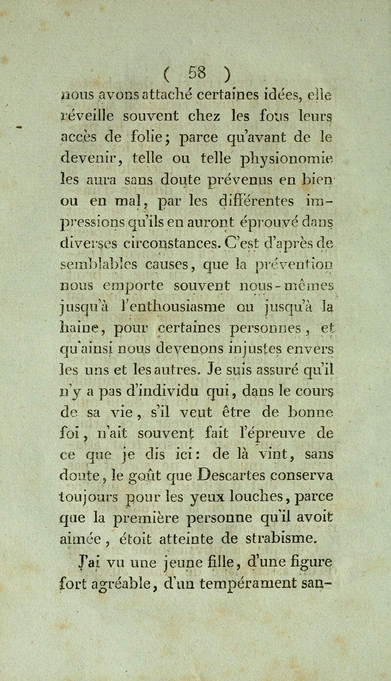 pous avons attaché certaines idées, eîie réveille souvent chez les fous leurs accès de folie; parce qu'avant de le devenir, telle ou telle physionomie les aura sans doute prévenus en bien ou en mal, par les différentes ira- pressions qu'ils en auront épï'ouvé dans diverses circonstances. C'est d'après de semblables causes, que la préventioD nous emporte souvent nous-mêmes jusqu'à Teathousiasme ou jusqu'à la haine, pour certaines personnes, et qu ainsi nous devenons injustes envers les uns et les autres. Je suis assuré qu'il n'y a pas d'individu cjui, dans le cours de sa vie, s'il veut être de bonne foi, n'ait souvent fait l'épreuve de ce que je dis ici: de là vint, sans doute, le goût que Descartes conserva toujours pour les yeux louches, parce que la première personne qu il avoit aimée , étoit atteinte de strabisme. J'ai vu une jeune fille, d'une figure fort agréable, cVun tempérament saq-