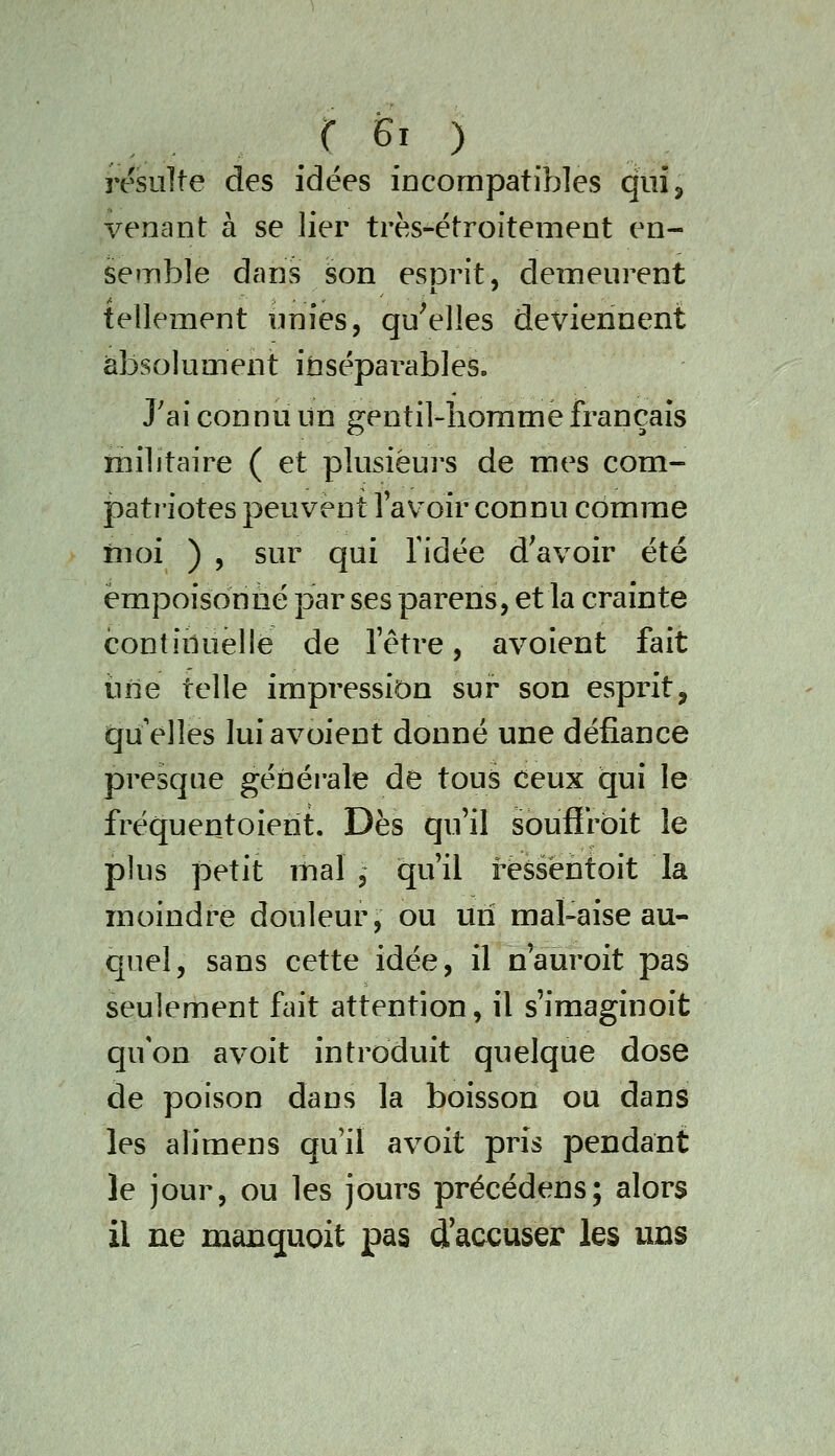 résulte des idées iacompatibles quîj venant à se lier très-étroitement en- semble dans son esorit, demeurent tellement unies, qu'elles deviennent absolument insépai^ables. J'ai connu un gentil-homme français militaire ( et plusieurs de mes com- patriotes peuvent Tav^oir connu comme rnoi ) 5 sur qui ridée d^avoir été empoisonné par ses parens, et la crainte continuelle de l'être, avoient fait il île telle impression sur son esprit, qu'elles lui avoient donné une défiance presque géûérale de tous ceux qui le fréquentoierit. Dès qu'il soufirbit le plus petit mal , qu'il ressèntoit la moindre douleur, ou un mal-aise au- quel, sans cette idée, il n'auroit pas seulement fait attention, il s'imaginoit quon avoit introduit quelque dose de poison dans la boisson ou dans les alimens qu'il avoit pris pendant le jour, ou les jours précédens; alors il ne manquoit pas d accuser les uns