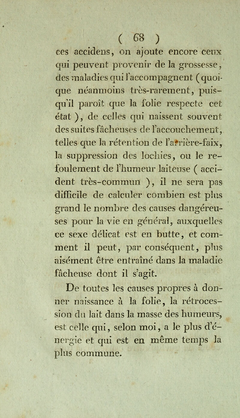 ces accidens, on ajoute encore ceux qui peuvent provenir de la grossesse, des maladies qui Faccompagnent ( quoi- que néanmoins très-rarement, puis- qu'il paroît que la folie respecte cet état ), de celles cjui naissent souvent des suites fâcheuses de raccouchement, telles que la rétention de l'afrière-faix, la suppression des lochies, ou le re- foulement de l'humeur laiteuse ( acci- dent très-commun ), il ne sera pas difficile de calculer combien est plus grand le nombre des causes dangereu- ses pour la vie en général, auxquelles ce sexe délicat est en butte, et com- ment il peut, par conséquent, plus aisément être entraîné dans la maladie fâcheuse dont il s'agit. De toutes les causes propres à don- ner naissance à la folie, la rétroces- sion du lait dans la masse des humeurs, est celle qui, selon moi, a le plus d'é- nergie et qui est en même temps la plus commune.