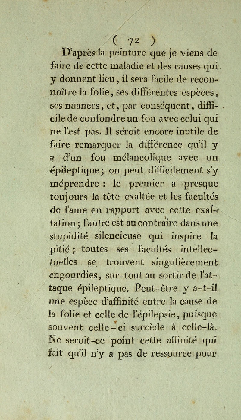 D'après la peinture que je viens de faire de cette maladie et des causes qui y donnent lieu, il sera facile de recon- uoître la folie, ses difiérentes espèces, ses nuances, et, par conséquent, diffi- cile de confondre un fou avec celui qui ne lest pas. Il séroit encore inutile de faire remarquer la différence qu'il y a d'un fou mélancolique avec un épiieptique; on peut difficilement s'y méprendre : le premier a presque toujours la tête exaltée et les facultés de l'ame en rapport avec cette exaî-f tation ; l'autre est au contraire dans une stupidité silencieuse qui inspire la pitié ; toutes ses facultés intellec- tuelles se trouvent singulièrement engourdies, sur-tout au sortir de l'at- taque épiieptique. Peut-être y a-t-il une espèce d'affinité entre la cause de ïa folie et celle de fépilepsie, puisque souvent celle-ci succède à celle-là. Ne seroit-ce point cette affinité qui fait qu'il n'y a pas de ressource pour